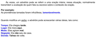 Às vezes, um advérbio pode se referir a uma oração inteira; nessa situação, normalmente
transmitem a avaliação de quem fala ou escreve sobre o conteúdo da oração.
Por exemplo:
As providências tomadas foram infrutíferas, lamentavelmente.
Quando modifica um verbo, o advérbio pode acrescentar várias ideias, tais como:
Tempo: Ela chegou tarde.
Lugar: Ele mora aqui.
Modo: Eles agiram mal.
Negação: Ela não saiu de casa.
Dúvida: Talvez ele volte.
 