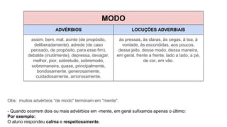 MODO
ADVÉRBIOS LOCUÇÕES ADVERBIAIS
assim, bem, mal, acinte (de propósito,
deliberadamente), adrede (de caso
pensado, de propósito, para esse fim),
debalde (inutilmente), depressa, devagar,
melhor, pior, sobretudo, sobremodo,
sobremaneira, quase, principalmente,
bondosamente, generosamente,
cuidadosamente, amorosamente.
às pressas, às claras, às cegas, à toa, à
vontade, às escondidas, aos poucos,
desse jeito, desse modo, dessa maneira,
em geral, frente a frente, lado a lado, a pé,
de cor, em vão.
Obs: muitos advérbios "de modo" terminam em "mente".
- Quando ocorrem dois ou mais advérbios em -mente, em geral sufixamos apenas o último:
Por exemplo:
O aluno respondeu calma e respeitosamente.
 