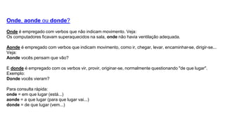 Onde, aonde ou donde?
Onde é empregado com verbos que não indicam movimento. Veja:
Os computadores ficavam superaquecidos na sala, onde não havia ventilação adequada.
Aonde é empregado com verbos que indicam movimento, como ir, chegar, levar, encaminhar-se, dirigir-se...
Veja:
Aonde vocês pensam que vão?
E donde é empregado com os verbos vir, provir, originar-se, normalmente questionando "de que lugar".
Exemplo:
Donde vocês vieram?
Para consulta rápida:
onde = em que lugar (está...)
aonde = a que lugar (para que lugar vai...)
donde = de que lugar (vem...)
 