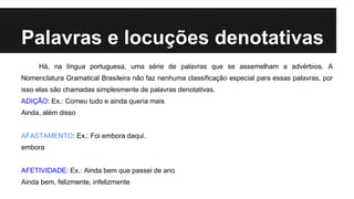 Há, na língua portuguesa, uma série de palavras que se assemelham a advérbios. A
Nomenclatura Gramatical Brasileira não faz nenhuma classificação especial para essas palavras, por
isso elas são chamadas simplesmente de palavras denotativas.
ADIÇÃO: Ex.: Comeu tudo e ainda queria mais
Ainda, além disso
AFASTAMENTO: Ex.: Foi embora daqui.
embora
AFETIVIDADE: Ex.: Ainda bem que passei de ano
Ainda bem, felizmente, infelizmente
Palavras e locuções denotativas
 
