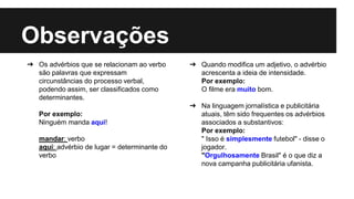 Observações
➔ Os advérbios que se relacionam ao verbo
são palavras que expressam
circunstâncias do processo verbal,
podendo assim, ser classificados como
determinantes.
Por exemplo:
Ninguém manda aqui!
mandar: verbo
aqui: advérbio de lugar = determinante do
verbo
➔ Quando modifica um adjetivo, o advérbio
acrescenta a ideia de intensidade.
Por exemplo:
O filme era muito bom.
➔ Na linguagem jornalística e publicitária
atuais, têm sido frequentes os advérbios
associados a substantivos:
Por exemplo:
" Isso é simplesmente futebol" - disse o
jogador.
"Orgulhosamente Brasil" é o que diz a
nova campanha publicitária ufanista.
 