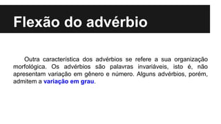 Flexão do advérbio
Outra característica dos advérbios se refere a sua organização
morfológica. Os advérbios são palavras invariáveis, isto é, não
apresentam variação em gênero e número. Alguns advérbios, porém,
admitem a variação em grau.
 
