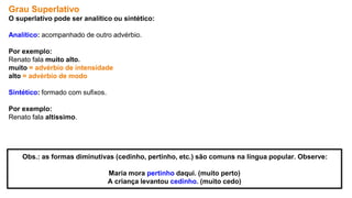 Grau Superlativo
O superlativo pode ser analítico ou sintético:
Analítico: acompanhado de outro advérbio.
Por exemplo:
Renato fala muito alto.
muito = advérbio de intensidade
alto = advérbio de modo
Sintético: formado com sufixos.
Por exemplo:
Renato fala altíssimo.
Obs.: as formas diminutivas (cedinho, pertinho, etc.) são comuns na língua popular. Observe:
Maria mora pertinho daqui. (muito perto)
A criança levantou cedinho. (muito cedo)
 