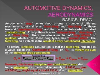 Brian Paul Wiegand, B.M.E., P.E
14
Aerodynamic “drag” comes about through a number of different
mechanisms, but mainly as “Form Drag” and “Skin Drag”. To those
two add “Interference Drag” and the trio constitutes what is called
“parasitic drag”. Finally, there is also “Induced Drag”, “Ram Drag ”,
and “Wave Drag”. There are also a number of “drag effects” or
qualities which affect these drag types, like “ground effect”. The
total drag on a vehicle is the result of a very complicated interaction.
The natural simplistic assumption is that the total drag, reflected in
a value called the “Coefficient of Drag” or “Cd”, is merely the sum
of the individual drag components:
Cd = CdForm + CdSkin + CdInt + CdInd + CdRam + CdWav
However, this is very deceptive and conducive to error due
to the interaction (i.e., measured separately a 0.100 Cdform plus
a 0.005 Cdram might equal a total 0.130 Cd due to interaction).
Parasitic Drag
 