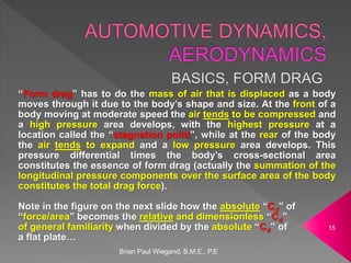 Brian Paul Wiegand, B.M.E., P.E
15
“Form drag” has to do the mass of air that is displaced as a body
moves through it due to the body’s shape and size. At the front of a
body moving at moderate speed the air tends to be compressed and
a high pressure area develops, with the highest pressure at a
location called the “stagnation point”, while at the rear of the body
the air tends to expand and a low pressure area develops. This
pressure differential times the body’s cross-sectional area
constitutes the essence of form drag (actually the summation of the
longitudinal pressure components over the surface area of the body
constitutes the total drag force).
Note in the figure on the next slide how the absolute “Cd” of
“force/area” becomes the relative and dimensionless “Cd”
of general familiarity when divided by the absolute “Cd” of
a flat plate…
 