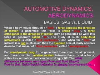Brian Paul Wiegand, B.M.E., P.E
2
When a body moves through a “fluid” a force opposite the direction
of motion is generated; this force is called “drag”. A force
orthogonal to the direction of motion may be generated as well; this
force is generally called “lift”. The study of such body–fluid
interactions is called “fluid mechanics”, and when the “fluid” of
interest is a gas such as air, then the dynamic area of study narrows
down to that subset of “fluid mechanics” called “aerodynamics”.
For aerodynamic drag to be generated there must be air present,
and there must be relative motion between the air and a body;
without air or motion there can be no drag or lift. The
 
