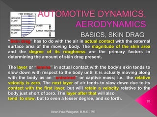 Brian Paul Wiegand, B.M.E., P.E
20
“Skin drag” has to do with the air in actual contact with the external
surface area of the moving body. The magnitude of the skin area
and the degree of its roughness are the primary factors in
determining the amount of skin drag present.
The layer or “lamina” in actual contact with the body’s skin tends to
slow down with respect to the body until it is actually moving along
with the body as an “entrained” or captive mass; i.e., the relative
velocity is zero. The next layer of air tends to slow down due to its
contact with the first layer, but will retain a velocity relative to the
body just short of zero. The layer after that will also
tend to slow, but to even a lesser degree, and so forth.
 