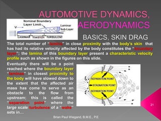 Brian Paul Wiegand, B.M.E., P.E
21
The total number of “lamina” in close proximity with the body’s skin that
has had its relative velocity affected by the body constitutes the “boundary
layer”; the lamina of this boundary layer present a characteristic velocity
profile such as shown in the figures on this slide.
Eventually there will be a point
reached where the boundary layer
“laminae” in closest proximity to
the body will have slowed down to
the extent that the affected air
mass has come to serve as an
obstacle to the flow from
upstream; this is called the
“separation point” where the
large scale turbulence of a “wake”
sets in…
 