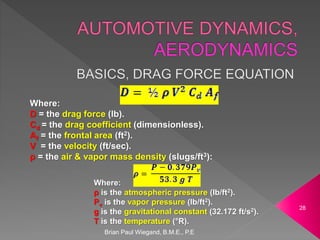 Brian Paul Wiegand, B.M.E., P.E
28
Where:
D = the drag force (lb).
Cd = the drag coefficient (dimensionless).
Af = the frontal area (ft2).
V = the velocity (ft/sec).
ρ = the air & vapor mass density (slugs/ft3):
Where:
ρ is the atmospheric pressure (lb/ft2).
Pv is the vapor pressure (lb/ft2).
g is the gravitational constant (32.172 ft/s2).
T is the temperature (°R).
 