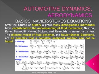 Brian Paul Wiegand, B.M.E., P.E
3
Over the course of history a great many distinguished individuals
have contributed to the understanding of fluid mechanics; Newton,
Euler, Bernoulli, Navier, Stokes, and Reynolds to name just a few.
The ultimate model of fluid behavior, the Navier-Stokes Equations,
are so complex that a complete analytical solution can not be
found…
 