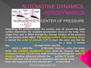 Brian Paul Wiegand, B.M.E., P.E.
31
Integrating the pressure times the surface area all around the body
surface determines the resultant aerodynamic force on the body. This
single force acts in effect through the average location of the pressure
on the surface of the object. This average location of the pressure forces
is termed the center of pressure (CP) in much the same way that the
average location of the gravitational forces on a body is termed
the center of gravity (CG), through which acts the resultant gravitational
force which is called the weight of the body. However, unlike that single
force, the resultant aerodynamic force must be resolved into two
component forces, lift and drag, both of which act through the center of
pressure. Another difference between the CG and the CP is that
the CP will move with variation in orientation and velocity of the
body with respect to the flow, whereas the CG is more fixed.
 