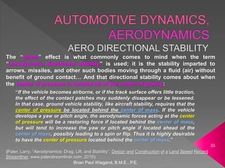 Brian Paul Wiegand, B.M.E., P.E.
33
The “direct” effect is what commonly comes to mind when the term
“aerodynamic directional stability” is used; it is the stability imparted to
arrows, missiles, and other such bodies moving through a fluid (air) without
benefit of ground contact… And that directional stability comes about when
the center of pressure is located aft of the center of gravity:
“If the vehicle becomes airborne, or if the track surface offers little traction,
the effect of the contact patches may suddenly disappear or be lessened.
In that case, ground vehicle stability, like aircraft stability, requires that the
center of pressure be located behind the center of mass. If the vehicle
develops a yaw or pitch angle, the aerodynamic forces acting at the center
of pressure will be a restoring force if located behind the center of mass,
but will tend to increase the yaw or pitch angle if located ahead of the
center of mass, possibly leading to a spin or flip. Thus it is highly desirable
to have the center of pressure located behind the center of mass.”
(Pater, Larry; “Aerodynamics: Drag, Lift, and Stability”, Design and Construction of a Land Speed Record
Streamliner, www.paterstreamliner.com, 2016)
 