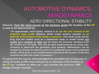 Brian Paul Wiegand, B.M.E., P.E.
34
However, from the same source as the previous quote the location of the CP
is said to be determined by:
“An approximate, much easier, method is to use the area centroid of the
projected body profile (Benson, NASA model rocketry website) as an
estimate of the location of the center of pressure. This works quite well for
long and thin bodies such as a streamliner body or model rocket (but
maybe not a roadster or other car) for which the pressure variations over
the surface are not large. This can be done mathematically by using area-
moments to determine the geometric area centroid. Mathematics can be
avoided by finding the balance point of a cardboard cutout of the projected
profile, which gives a non-mathematical estimate of the location of the area
centroid and thus the center of pressure...”
It’s good that the source acknowledged the possible lack of accuracy in
using the body profile area centroid as an estimate of the location of
the CP for “roadster or other car”; just consider the previous 1969
Dodge Charger example…
 