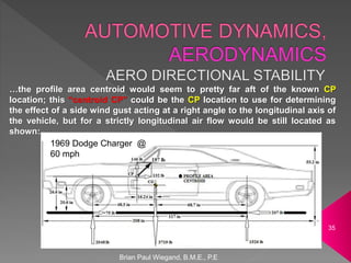 Brian Paul Wiegand, B.M.E., P.E
35
…the profile area centroid would seem to pretty far aft of the known CP
location; this “centroid CP” could be the CP location to use for determining
the effect of a side wind gust acting at a right angle to the longitudinal axis of
the vehicle, but for a strictly longitudinal air flow would be still located as
shown:
1969 Dodge Charger @
60 mph
 