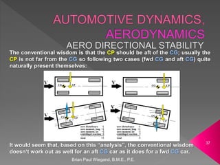 The conventional wisdom is that the CP should be aft of the CG; usually the
CP is not far from the CG so following two cases (fwd CG and aft CG) quite
naturally present themselves:
It would seem that, based on this “analysis”, the conventional wisdom
doesn‘t work out as well for an aft CG car as it does for a fwd CG car.
Brian Paul Wiegand, B.M.E., P.E.
37
 
