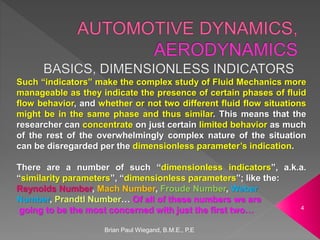 Brian Paul Wiegand, B.M.E., P.E
4
Such “indicators” make the complex study of Fluid Mechanics more
manageable as they indicate the presence of certain phases of fluid
flow behavior, and whether or not two different fluid flow situations
might be in the same phase and thus similar. This means that the
researcher can concentrate on just certain limited behavior as much
of the rest of the overwhelmingly complex nature of the situation
can be disregarded per the dimensionless parameter’s indication.
There are a number of such “dimensionless indicators”, a.k.a.
“similarity parameters”, “dimensionless parameters”; like the:
Reynolds Number, Mach Number, Froude Number, Weber
Number, Prandtl Number… Of all of these numbers we are
going to be the most concerned with just the first two…
 