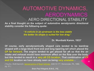As a final thought on the subject of automotive aerodynamic directional
stability consider the following quote:
“A vehicle in an airstream is the less stable
the better its shape is suited for low drag.”
Dr. Wunibald Kamm, 1933*
Of course, early aerodynamically shaped cars tended to be teardrop
shaped with a large blunt front end and long tapering tail which placed the
CP far forward. The engine tended to get placed far aft so that the air
intake and exhaust would have minimum affect on the flow over the body,
but this tended to result in a very aft CG location. That combination of CP
and CG location we have already seen as being very unstable…
Brian Paul Wiegand, B.M.E., P.E.
40
(*Hucho, Wolf-Heinrich; Aerodynamics of Road Vehicles, SAE R-177, Warrendale, PA, 1988,
pg. 31.)
 