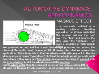 Brian Paul Wiegand, B.M.E., P.E.
41
…is commonly depicted as a
rotating cylinder traveling
against an airstream such that
the rotation assists the flow
over the “top” and retards the
flow under the “bottom”. For
such a situation of high speed,
hence
low pressure, on top and low speed, hence high pressure, on bottom, the
classical Bernoulli result is one of lift. However, the obvious automotive
application differs from this in that the wheels rotate with respect to the air-
stream so as to cause “down-force”. At least the wheels would generate such
down-force if they were in a free stream as opposed to being in contact with
the ground plane. And if the wheels are partially enclosed
within wheel-wells, then the resultant behavior has precious little left to
do with the Magnus Effect…However, some people still seek to invoke it…
 