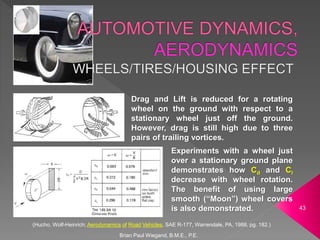 (Hucho, Wolf-Heinrich; Aerodynamics of Road Vehicles, SAE R-177, Warrendale, PA, 1988, pg. 182.)
Brian Paul Wiegand, B.M.E., P.E.
43
Drag and Lift is reduced for a rotating
wheel on the ground with respect to a
stationary wheel just off the ground.
However, drag is still high due to three
pairs of trailing vortices.
Experiments with a wheel just
over a stationary ground plane
demonstrates how Cd and Cl
decrease with wheel rotation.
The benefit of using large
smooth (“Moon”) wheel covers
is also demonstrated.
 