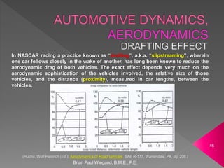 In NASCAR racing a practice known as “drafting”, a.k.a. “slipstreaming”, wherein
one car follows closely in the wake of another, has long been known to reduce the
aerodynamic drag of both vehicles. The exact effect depends very much on the
aerodynamic sophistication of the vehicles involved, the relative size of those
vehicles, and the distance (proximity), measured in car lengths, between the
vehicles.
Brian Paul Wiegand, B.M.E., P.E.
46
(Hucho, Wolf-Heinrich (Ed.); Aerodynamics of Road Vehicles, SAE R-177, Warrendale, PA, pg. 208.)
 