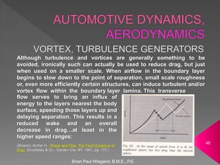 Brian Paul Wiegand, B.M.E., P.E.
48
Although turbulence and vortices are generally something to be
avoided, ironically such can actually be used to reduce drag, but just
when used on a smaller scale. When airflow in the boundary layer
begins to slow down to the point of separation, small scale roughness
or, even more efficiently certain structures, can induce turbulent and/or
vortex flow within the boundary layer lamina. This transverse
flow serves to bring an influx of
energy to the layers nearest the body
surface, speeding those layers up and
delaying separation. This results in a
reduced wake and an overall
decrease in drag…at least in the
higher speed ranges:
(Shapiro, Archer H.; Shape and Flow, The Fluid Dynamics of
Drag, Doubleday & Co., Garden City, NY, 1961, pg. 170.)
 