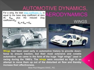 Brian Paul Wiegand, B.M.E., P.E.
49
1928
1967
Wings had been used early in automotive history to provide down-
force to ensure traction, but their most extensive and notable
automotive use came in the form of the huge “high wings” used in
racing during the 1960’s. The wings were mounted so high in an
attempt to move them up out of the disturbed air flow and thereby
increase their effectiveness.
For a wing, the total drag coefficient, Cd is
equal to the base drag coefficient at zero
lift, Cdo, plus the induced drag
coefficient Cdi:
Cd = Cdo + Cdi
 