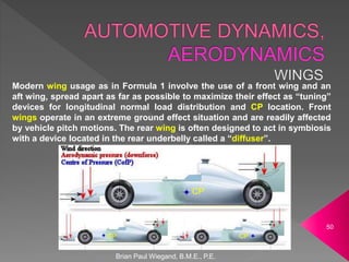 Brian Paul Wiegand, B.M.E., P.E.
50
Modern wing usage as in Formula 1 involve the use of a front wing and an
aft wing, spread apart as far as possible to maximize their effect as “tuning”
devices for longitudinal normal load distribution and CP location. Front
wings operate in an extreme ground effect situation and are readily affected
by vehicle pitch motions. The rear wing is often designed to act in symbiosis
with a device located in the rear underbelly called a “diffuser”.
CP
CP CP
 