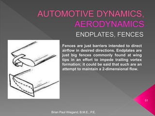 Brian Paul Wiegand, B.M.E., P.E.
51
Fences are just barriers intended to direct
airflow in desired directions. Endplates are
just big fences commonly found at wing
tips in an effort to impede trailing vortex
formation; it could be said that such are an
attempt to maintain a 2-dimensional flow.
 