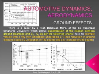 There is a paper by a Prof. Debojyoti Mitra, of the Sir Padampat
Singhania University, which allows quantification of the relation between
ground clearance and Cd / CL as per the following charts; note an example
vehicle with a 102 inch wheelbase undergoing a 1 inch reduction in ground
clearance sees a Cd reduction of 183 counts and a CL increase of 319 counts:
Brian Paul Wiegand, B.M.E., P.E.
52
 