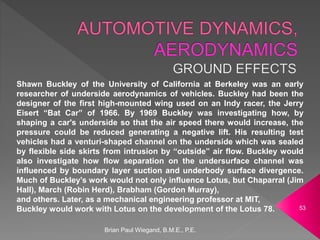 Brian Paul Wiegand, B.M.E., P.E.
53
Shawn Buckley of the University of California at Berkeley was an early
researcher of underside aerodynamics of vehicles. Buckley had been the
designer of the first high-mounted wing used on an Indy racer, the Jerry
Eisert “Bat Car” of 1966. By 1969 Buckley was investigating how, by
shaping a car's underside so that the air speed there would increase, the
pressure could be reduced generating a negative lift. His resulting test
vehicles had a venturi-shaped channel on the underside which was sealed
by flexible side skirts from intrusion by “outside” air flow. Buckley would
also investigate how flow separation on the undersurface channel was
influenced by boundary layer suction and underbody surface divergence.
Much of Buckley’s work would not only influence Lotus, but Chaparral (Jim
Hall), March (Robin Herd), Brabham (Gordon Murray),
and others. Later, as a mechanical engineering professor at MIT,
Buckley would work with Lotus on the development of the Lotus 78.
 