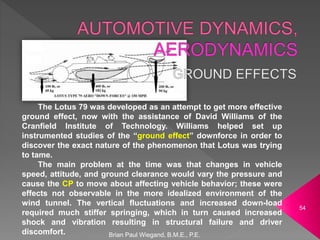 The Lotus 79 was developed as an attempt to get more effective
ground effect, now with the assistance of David Williams of the
Cranfield Institute of Technology. Williams helped set up
instrumented studies of the “ground effect” downforce in order to
discover the exact nature of the phenomenon that Lotus was trying
to tame.
The main problem at the time was that changes in vehicle
speed, attitude, and ground clearance would vary the pressure and
cause the CP to move about affecting vehicle behavior; these were
effects not observable in the more idealized environment of the
wind tunnel. The vertical fluctuations and increased down-load
required much stiffer springing, which in turn caused increased
shock and vibration resulting in structural failure and driver
discomfort. Brian Paul Wiegand, B.M.E., P.E.
54
 