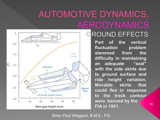 Brian Paul Wiegand, B.M.E., P.E.
55
Part of the vertical
fluctuation problem
stemmed from the
difficulty in maintaining
an adequate “seal”
with the side skirts due
to ground surface and
ride height variation.
Movable skirts that
could flex in response
to the track contour
were banned by the
FIA in 1981.
 