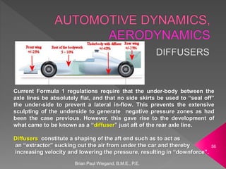 Brian Paul Wiegand, B.M.E., P.E.
56
Current Formula 1 regulations require that the under-body between the
axle lines be absolutely flat, and that no side skirts be used to “seal off”
the under-side to prevent a lateral in-flow. This prevents the extensive
sculpting of the underside to generate negative pressure zones as had
been the case previous. However, this gave rise to the development of
what came to be known as a “diffuser” just aft of the rear axle line.
Diffusers constitute a shaping of the aft end such as to act as
an “extractor” sucking out the air from under the car and thereby
increasing velocity and lowering the pressure, resulting in “downforce”.
 