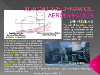 addition of the vertical ‘fences’ to the diffuser help to optimize the efficiency by
restoring smooth air flow.
Brian Paul Wiegand, B.M.E., P.E.
57
Toyota TF109.
The role of the diffuser on a
racing car is to speed the
airflow up underneath the car,
reducing its pressure, creating
a greater difference in pressure
between the upper and lower
surfaces of the car.
The diffuser increases in volume along
its length, creating a void that has to be
filled by the air passing under the body.
The resulting venturi effect means that
the flow is accelerated through the throat
of the diffuser, creating the desired low
pressure, after which the flow is
gradually returned to the same velocity
at which it started. The angle or slope of
the diffuser is very important; the
diffuser must have a gradual slope to
avoid flow separation from its roof and
sides. The
 