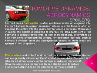 Brian Paul Wiegand, B.M.E., P.E.
58
For road cars a front spoiler is often positioned under, or integrated into,
the front bumper. In regular passenger vehicle use, the focus is often on
directing the airflow into the engine bay for cooling purposes. When used
in racing, the spoiler is designed to improve the drag coefficient of the
body and to generate down force, at least at the front axle, by diverting air
flow from going underneath the vehicle. For dedicated race cars, such as
Formula 1 vehicles, front end aerodynamics depend on front wings and
splitters in lieu of spoilers.
Rear spoilers tend to be found on road cars, or racing versions thereof,
and are generally situated on the aft end of the rear deck. The intent is to
alter the aft airflow mainly for the purpose of reducing rear axle lift.
However, sometimes the rear spoiler can also be used to reduce
drag as well, depending on the specific aerodynamic situation.
 