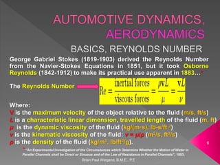 Brian Paul Wiegand, B.M.E., P.E
6
George Gabriel Stokes (1819-1903) derived the Reynolds Number
from the Navier-Stokes Equations in 1851, but it took Osborne
Reynolds (1842-1912) to make its practical use apparent in 1883…*
The Reynolds Number
Where:
V is the maximum velocity of the object relative to the fluid (m/s, ft/s)
L is a characteristic linear dimension, travelled length of the fluid (m, ft)
μ is the dynamic viscosity of the fluid (kg/(m·s), lb-s/ft 2)
ν is the kinematic viscosity of the fluid: ν = μ/ρ (m2/s, ft2/s)
ρ is the density of the fluid (kg/m3, lb/ft3/g).
* “An Experimental Investigation of the Circumstances which Determine Whether the Motion of Water in
Parallel Channels shall be Direct or Sinuous and of the Law of Resistance in Parallel Channels”, 1883.
 