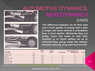 Brian Paul Wiegand, B.M.E., P.E.
60
The difference between an air flow dam
and a front spoiler is mainly that a dam
is larger and more vertical in orientation
than a front spoiler. Otherwise they are
pretty much the same in that their
function is to divert airflow so as to
minimize flow going under the vehicle,
thereby reducing drag and front end lift.
(Simanaitis, Dennis; “Our Day in the Tunnel: Dam the Wind, Full Speed Ahead”, Road & Track, August 1982, pp. 48-50.)
 