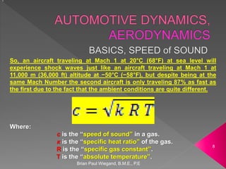 Brian Paul Wiegand, B.M.E., P.E
8
Where:
c is the “speed of sound” in a gas.
κ is the “specific heat ratio” of the gas.
R is the “specific gas constant”.
T is the “absolute temperature”.
c
So, an aircraft traveling at Mach 1 at 20°C (68°F) at sea level will
experience shock waves just like an aircraft traveling at Mach 1 at
11,000 m (36,000 ft) altitude at −50°C (−58°F), but despite being at the
same Mach Number the second aircraft is only traveling 87% as fast as
the first due to the fact that the ambient conditions are quite different.
 