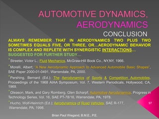 ALWAYS REMEMBER THAT IN AERODYNAMICS TWO PLUS TWO
SOMETIMES EQUALS FIVE, OR THREE, OR…AERODYNAMIC BEHAVIOR
IS COMPLEX AND REPLETE WITH SYNERGISTIC INTERACTIONS…
SUGGESTED FOR FURTHER STUDY…
*Streeter, Victor L.; Fluid Mechanics, McGraw-Hill Book Co., NY,NY, 1966.
*Morelli, Albert; “A New Aerodynamic Approach to Advanced Automobile Basic Shapes”,
SAE Paper 2000-01-0491, Warrendale, PA, 2000.
*Pershing, Bernard (Ed.); The Aerodynamics of Sports & Competition Automobiles,
Proceedings of the 1968 AIAA Symposium, Vol. 7, Western Periodicals, Hollywood, CA,
1969.
*Gleason, Mark, and Gary Romberg, Glen Scharpf; Automotive Aerodynamics, Progress in
Technology Series, Vol. 16, SAE PT-78/16, Warrendale, PA, 1978.
*Hucho, Wolf-Heinrich (Ed.); Aerodynamics of Road Vehicles, SAE R-177,
Warrendale, PA, 1998.
Brian Paul Wiegand, B.M.E., P.E.
97
 