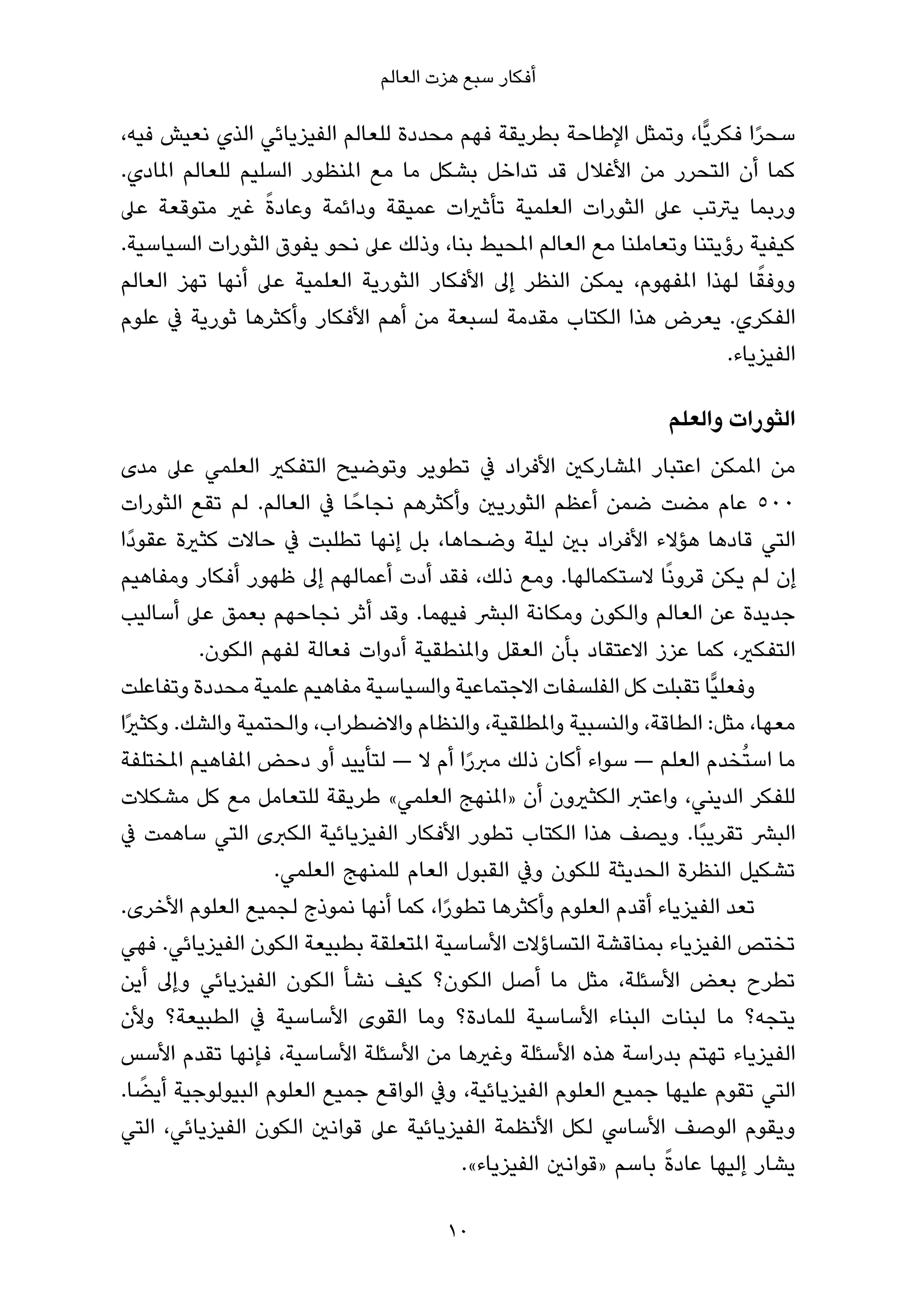 ‫أﻓﻜﺎر ﺳﺒﻊ ﻫﺰت اﻟﻌﺎﻟﻢ‬

‫ﺳﺤﺮا ﻓﻜﺮﻳٍّﺎ، وﺗﻤﺜﻞ اﻹﻃﺎﺣﺔ ﺑﻄﺮﻳﻘﺔ ﻓﻬﻢ ﻣﺤﺪدة ﻟﻠﻌﺎﻟﻢ اﻟﻔﻴﺰﻳﺎﺋﻲ اﻟﺬي ﻧﻌﻴﺶ ﻓﻴﻪ،‬
                                                                          ‫ً‬
‫ﻛﻤﺎ أن اﻟﺘﺤﺮر ﻣﻦ اﻷﻏﻼل ﻗﺪ ﺗﺪاﺧﻞ ﺑﺸﻜﻞ ﻣﺎ ﻣﻊ املﻨﻈﻮر اﻟﺴﻠﻴﻢ ﻟﻠﻌﺎﻟﻢ املﺎدي.‬
                  ‫ً‬
‫ورﺑﻤﺎ ﻳﱰﺗﺐ ﻋﲆ اﻟﺜﻮرات اﻟﻌﻠﻤﻴﺔ ﺗﺄﺛريات ﻋﻤﻴﻘﺔ وداﺋﻤﺔ وﻋﺎدة ﻏري ﻣﺘﻮﻗﻌﺔ ﻋﲆ‬
‫ﻛﻴﻔﻴﺔ رؤﻳﺘﻨﺎ وﺗﻌﺎﻣﻠﻨﺎ ﻣﻊ اﻟﻌﺎﻟﻢ املﺤﻴﻂ ﺑﻨﺎ، وذﻟﻚ ﻋﲆ ﻧﺤﻮ ﻳﻔﻮق اﻟﺜﻮرات اﻟﺴﻴﺎﺳﻴﺔ.‬
‫ووﻓﻘﺎ ﻟﻬﺬا املﻔﻬﻮم، ﻳﻤﻜﻦ اﻟﻨﻈﺮ إﱃ اﻷﻓﻜﺎر اﻟﺜﻮرﻳﺔ اﻟﻌﻠﻤﻴﺔ ﻋﲆ أﻧﻬﺎ ﺗﻬﺰ اﻟﻌﺎﻟﻢ‬ ‫ً‬
‫اﻟﻔﻜﺮي. ﻳﻌﺮض ﻫﺬا اﻟﻜﺘﺎب ﻣﻘﺪﻣﺔ ﻟﺴﺒﻌﺔ ﻣﻦ أﻫﻢ اﻷﻓﻜﺎر وأﻛﺜﺮﻫﺎ ﺛﻮرﻳﺔ ﰲ ﻋﻠﻮم‬
                                                                      ‫اﻟﻔﻴﺰﻳﺎء.‬

                                                                ‫اﻟﺜﻮرات واﻟﻌﻠﻢ‬
‫ﻣﻦ املﻤﻜﻦ اﻋﺘﺒﺎر املﺸﺎرﻛني اﻷﻓﺮاد ﰲ ﺗﻄﻮﻳﺮ وﺗﻮﺿﻴﺢ اﻟﺘﻔﻜري اﻟﻌﻠﻤﻲ ﻋﲆ ﻣﺪى‬
‫٠٠٥ ﻋﺎم ﻣﻀﺖ ﺿﻤﻦ أﻋﻈﻢ اﻟﺜﻮرﻳني وأﻛﺜﺮﻫﻢ ﻧﺠﺎﺣً ﺎ ﰲ اﻟﻌﺎﻟﻢ. ﻟﻢ ﺗﻘﻊ اﻟﺜﻮرات‬
‫اﻟﺘﻲ ﻗﺎدﻫﺎ ﻫﺆﻻء اﻷﻓﺮاد ﺑني ﻟﻴﻠﺔ وﺿﺤﺎﻫﺎ، ﺑﻞ إﻧﻬﺎ ﺗﻄﻠﺒﺖ ﰲ ﺣﺎﻻت ﻛﺜرية ﻋﻘﻮدًا‬
‫إن ﻟﻢ ﻳﻜﻦ ﻗﺮوﻧًﺎ ﻻﺳﺘﻜﻤﺎﻟﻬﺎ. وﻣﻊ ذﻟﻚ، ﻓﻘﺪ أدت أﻋﻤﺎﻟﻬﻢ إﱃ ﻇﻬﻮر أﻓﻜﺎر وﻣﻔﺎﻫﻴﻢ‬
‫ﺟﺪﻳﺪة ﻋﻦ اﻟﻌﺎﻟﻢ واﻟﻜﻮن وﻣﻜﺎﻧﺔ اﻟﺒﴩ ﻓﻴﻬﻤﺎ. وﻗﺪ أﺛﺮ ﻧﺠﺎﺣﻬﻢ ﺑﻌﻤﻖ ﻋﲆ أﺳﺎﻟﻴﺐ‬
          ‫اﻟﺘﻔﻜري، ﻛﻤﺎ ﻋﺰز اﻻﻋﺘﻘﺎد ﺑﺄن اﻟﻌﻘﻞ واملﻨﻄﻘﻴﺔ أدوات ﻓﻌﺎﻟﺔ ﻟﻔﻬﻢ اﻟﻜﻮن.‬
‫وﻓﻌﻠﻴٍّﺎ ﺗﻘﺒﻠﺖ ﻛﻞ اﻟﻔﻠﺴﻔﺎت اﻻﺟﺘﻤﺎﻋﻴﺔ واﻟﺴﻴﺎﺳﻴﺔ ﻣﻔﺎﻫﻴﻢ ﻋﻠﻤﻴﺔ ﻣﺤﺪدة وﺗﻔﺎﻋﻠﺖ‬
‫ﻣﻌﻬﺎ، ﻣﺜﻞ: اﻟﻄﺎﻗﺔ، واﻟﻨﺴﺒﻴﺔ واملﻄﻠﻘﻴﺔ، واﻟﻨﻈﺎم واﻻﺿﻄﺮاب، واﻟﺤﺘﻤﻴﺔ واﻟﺸﻚ. وﻛﺜريًا‬
‫ﻣﺎ اﺳﺘُﺨﺪم اﻟﻌﻠﻢ — ﺳﻮاء أﻛﺎن ذﻟﻚ ﻣﱪرا أم ﻻ — ﻟﺘﺄﻳﻴﺪ أو دﺣﺾ املﻔﺎﻫﻴﻢ املﺨﺘﻠﻔﺔ‬
                                         ‫ً‬
‫ﻟﻠﻔﻜﺮ اﻟﺪﻳﻨﻲ، واﻋﺘﱪ اﻟﻜﺜريون أن »املﻨﻬﺞ اﻟﻌﻠﻤﻲ« ﻃﺮﻳﻘﺔ ﻟﻠﺘﻌﺎﻣﻞ ﻣﻊ ﻛﻞ ﻣﺸﻜﻼت‬
‫اﻟﺒﴩ ﺗﻘﺮﻳﺒًﺎ. وﻳﺼﻒ ﻫﺬا اﻟﻜﺘﺎب ﺗﻄﻮر اﻷﻓﻜﺎر اﻟﻔﻴﺰﻳﺎﺋﻴﺔ اﻟﻜﱪى اﻟﺘﻲ ﺳﺎﻫﻤﺖ ﰲ‬
                   ‫ﺗﺸﻜﻴﻞ اﻟﻨﻈﺮة اﻟﺤﺪﻳﺜﺔ ﻟﻠﻜﻮن وﰲ اﻟﻘﺒﻮل اﻟﻌﺎم ﻟﻠﻤﻨﻬﺞ اﻟﻌﻠﻤﻲ.‬
‫ﺗﻌﺪ اﻟﻔﻴﺰﻳﺎء أﻗﺪم اﻟﻌﻠﻮم وأﻛﺜﺮﻫﺎ ﺗﻄﻮرا، ﻛﻤﺎ أﻧﻬﺎ ﻧﻤﻮذج ﻟﺠﻤﻴﻊ اﻟﻌﻠﻮم اﻷﺧﺮى.‬
                                      ‫ً‬
‫ﺗﺨﺘﺺ اﻟﻔﻴﺰﻳﺎء ﺑﻤﻨﺎﻗﺸﺔ اﻟﺘﺴﺎؤﻻت اﻷﺳﺎﺳﻴﺔ املﺘﻌﻠﻘﺔ ﺑﻄﺒﻴﻌﺔ اﻟﻜﻮن اﻟﻔﻴﺰﻳﺎﺋﻲ. ﻓﻬﻲ‬
‫ﺗﻄﺮح ﺑﻌﺾ اﻷﺳﺌﻠﺔ، ﻣﺜﻞ ﻣﺎ أﺻﻞ اﻟﻜﻮن؟ ﻛﻴﻒ ﻧﺸﺄ اﻟﻜﻮن اﻟﻔﻴﺰﻳﺎﺋﻲ وإﱃ أﻳﻦ‬
‫ﻳﺘﺠﻪ؟ ﻣﺎ ﻟﺒﻨﺎت اﻟﺒﻨﺎء اﻷﺳﺎﺳﻴﺔ ﻟﻠﻤﺎدة؟ وﻣﺎ اﻟﻘﻮى اﻷﺳﺎﺳﻴﺔ ﰲ اﻟﻄﺒﻴﻌﺔ؟ وﻷن‬
‫اﻟﻔﻴﺰﻳﺎء ﺗﻬﺘﻢ ﺑﺪراﺳﺔ ﻫﺬه اﻷﺳﺌﻠﺔ وﻏريﻫﺎ ﻣﻦ اﻷﺳﺌﻠﺔ اﻷﺳﺎﺳﻴﺔ، ﻓﺈﻧﻬﺎ ﺗﻘﺪم اﻷﺳﺲ‬
    ‫ً‬
‫اﻟﺘﻲ ﺗﻘﻮم ﻋﻠﻴﻬﺎ ﺟﻤﻴﻊ اﻟﻌﻠﻮم اﻟﻔﻴﺰﻳﺎﺋﻴﺔ، وﰲ اﻟﻮاﻗﻊ ﺟﻤﻴﻊ اﻟﻌﻠﻮم اﻟﺒﻴﻮﻟﻮﺟﻴﺔ أﻳﻀﺎ.‬
‫وﻳﻘﻮم اﻟﻮﺻﻒ اﻷﺳﺎﳼ ﻟﻜﻞ اﻷﻧﻈﻤﺔ اﻟﻔﻴﺰﻳﺎﺋﻴﺔ ﻋﲆ ﻗﻮاﻧني اﻟﻜﻮن اﻟﻔﻴﺰﻳﺎﺋﻲ، اﻟﺘﻲ‬
                                                                 ‫ً‬
                                        ‫ﻳﺸﺎر إﻟﻴﻬﺎ ﻋﺎدة ﺑﺎﺳﻢ »ﻗﻮاﻧني اﻟﻔﻴﺰﻳﺎء«.‬

                                      ‫01‬
 