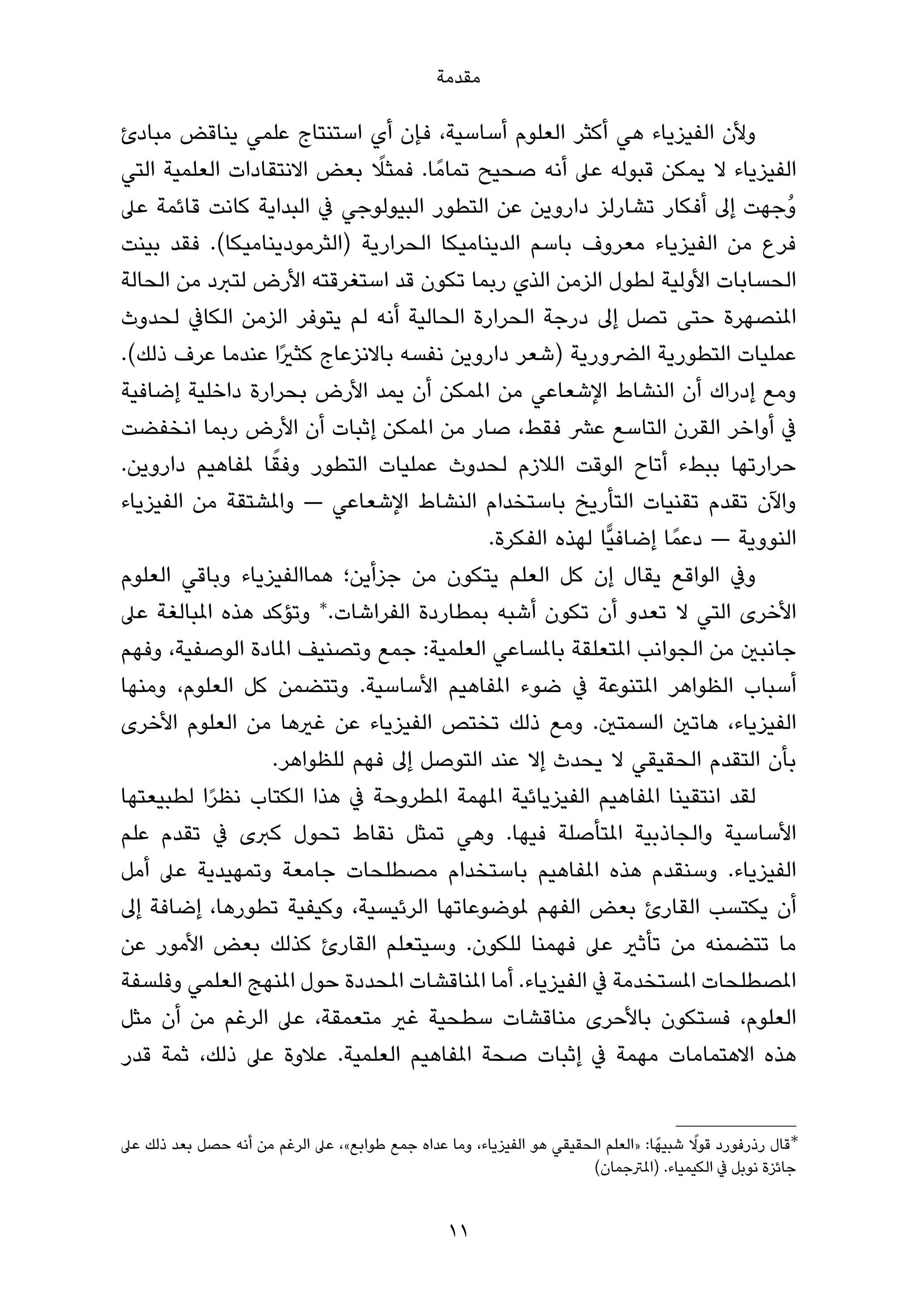 ‫ﻣﻘﺪﻣﺔ‬

‫وﻷن اﻟﻔﻴﺰﻳﺎء ﻫﻲ أﻛﺜﺮ اﻟﻌﻠﻮم أﺳﺎﺳﻴﺔ، ﻓﺈن أي اﺳﺘﻨﺘﺎج ﻋﻠﻤﻲ ﻳﻨﺎﻗﺾ ﻣﺒﺎدئ‬
                             ‫ً‬
‫اﻟﻔﻴﺰﻳﺎء ﻻ ﻳﻤﻜﻦ ﻗﺒﻮﻟﻪ ﻋﲆ أﻧﻪ ﺻﺤﻴﺢ ﺗﻤﺎﻣً ﺎ. ﻓﻤﺜﻼ ﺑﻌﺾ اﻻﻧﺘﻘﺎدات اﻟﻌﻠﻤﻴﺔ اﻟﺘﻲ‬
‫وُﺟﻬﺖ إﱃ أﻓﻜﺎر ﺗﺸﺎرﻟﺰ داروﻳﻦ ﻋﻦ اﻟﺘﻄﻮر اﻟﺒﻴﻮﻟﻮﺟﻲ ﰲ اﻟﺒﺪاﻳﺔ ﻛﺎﻧﺖ ﻗﺎﺋﻤﺔ ﻋﲆ‬
‫ﻓﺮع ﻣﻦ اﻟﻔﻴﺰﻳﺎء ﻣﻌﺮوف ﺑﺎﺳﻢ اﻟﺪﻳﻨﺎﻣﻴﻜﺎ اﻟﺤﺮارﻳﺔ )اﻟﺜﺮﻣﻮدﻳﻨﺎﻣﻴﻜﺎ(. ﻓﻘﺪ ﺑﻴﻨﺖ‬
‫اﻟﺤﺴﺎﺑﺎت اﻷوﻟﻴﺔ ﻟﻄﻮل اﻟﺰﻣﻦ اﻟﺬي رﺑﻤﺎ ﺗﻜﻮن ﻗﺪ اﺳﺘﻐﺮﻗﺘﻪ اﻷرض ﻟﺘﱪد ﻣﻦ اﻟﺤﺎﻟﺔ‬
‫املﻨﺼﻬﺮة ﺣﺘﻰ ﺗﺼﻞ إﱃ درﺟﺔ اﻟﺤﺮارة اﻟﺤﺎﻟﻴﺔ أﻧﻪ ﻟﻢ ﻳﺘﻮﻓﺮ اﻟﺰﻣﻦ اﻟﻜﺎﰲ ﻟﺤﺪوث‬
‫ﻋﻤﻠﻴﺎت اﻟﺘﻄﻮرﻳﺔ اﻟﴬورﻳﺔ )ﺷﻌﺮ داروﻳﻦ ﻧﻔﺴﻪ ﺑﺎﻻﻧﺰﻋﺎج ﻛﺜريًا ﻋﻨﺪﻣﺎ ﻋﺮف ذﻟﻚ(.‬
‫وﻣﻊ إدراك أن اﻟﻨﺸﺎط اﻹﺷﻌﺎﻋﻲ ﻣﻦ املﻤﻜﻦ أن ﻳﻤﺪ اﻷرض ﺑﺤﺮارة داﺧﻠﻴﺔ إﺿﺎﻓﻴﺔ‬
‫ﰲ أواﺧﺮ اﻟﻘﺮن اﻟﺘﺎﺳﻊ ﻋﴩ ﻓﻘﻂ، ﺻﺎر ﻣﻦ املﻤﻜﻦ إﺛﺒﺎت أن اﻷرض رﺑﻤﺎ اﻧﺨﻔﻀﺖ‬
                  ‫ً‬
‫ﺣﺮارﺗﻬﺎ ﺑﺒﻂء أﺗﺎح اﻟﻮﻗﺖ اﻟﻼزم ﻟﺤﺪوث ﻋﻤﻠﻴﺎت اﻟﺘﻄﻮر وﻓﻘﺎ ملﻔﺎﻫﻴﻢ داروﻳﻦ.‬
‫واﻵن ﺗﻘﺪم ﺗﻘﻨﻴﺎت اﻟﺘﺄرﻳﺦ ﺑﺎﺳﺘﺨﺪام اﻟﻨﺸﺎط اﻹﺷﻌﺎﻋﻲ — واملﺸﺘﻘﺔ ﻣﻦ اﻟﻔﻴﺰﻳﺎء‬
                                           ‫اﻟﻨﻮوﻳﺔ — دﻋﻤً ﺎ إﺿﺎﻓﻴٍّﺎ ﻟﻬﺬه اﻟﻔﻜﺮة.‬
‫وﰲ اﻟﻮاﻗﻊ ﻳﻘﺎل إن ﻛﻞ اﻟﻌﻠﻢ ﻳﺘﻜﻮن ﻣﻦ ﺟﺰأﻳﻦ؛ ﻫﻤﺎاﻟﻔﻴﺰﻳﺎء وﺑﺎﻗﻲ اﻟﻌﻠﻮم‬
‫اﻷﺧﺮى اﻟﺘﻲ ﻻ ﺗﻌﺪو أن ﺗﻜﻮن أﺷﺒﻪ ﺑﻤﻄﺎردة اﻟﻔﺮاﺷﺎت.∗ وﺗﺆﻛﺪ ﻫﺬه املﺒﺎﻟﻐﺔ ﻋﲆ‬
‫ﺟﺎﻧﺒني ﻣﻦ اﻟﺠﻮاﻧﺐ املﺘﻌﻠﻘﺔ ﺑﺎملﺴﺎﻋﻲ اﻟﻌﻠﻤﻴﺔ: ﺟﻤﻊ وﺗﺼﻨﻴﻒ املﺎدة اﻟﻮﺻﻔﻴﺔ، وﻓﻬﻢ‬
‫أﺳﺒﺎب اﻟﻈﻮاﻫﺮ املﺘﻨﻮﻋﺔ ﰲ ﺿﻮء املﻔﺎﻫﻴﻢ اﻷﺳﺎﺳﻴﺔ. وﺗﺘﻀﻤﻦ ﻛﻞ اﻟﻌﻠﻮم، وﻣﻨﻬﺎ‬
‫اﻟﻔﻴﺰﻳﺎء، ﻫﺎﺗني اﻟﺴﻤﺘني. وﻣﻊ ذﻟﻚ ﺗﺨﺘﺺ اﻟﻔﻴﺰﻳﺎء ﻋﻦ ﻏريﻫﺎ ﻣﻦ اﻟﻌﻠﻮم اﻷﺧﺮى‬
                  ‫ﺑﺄن اﻟﺘﻘﺪم اﻟﺤﻘﻴﻘﻲ ﻻ ﻳﺤﺪث إﻻ ﻋﻨﺪ اﻟﺘﻮﺻﻞ إﱃ ﻓﻬﻢ ﻟﻠﻈﻮاﻫﺮ.‬
‫ﻟﻘﺪ اﻧﺘﻘﻴﻨﺎ املﻔﺎﻫﻴﻢ اﻟﻔﻴﺰﻳﺎﺋﻴﺔ املﻬﻤﺔ املﻄﺮوﺣﺔ ﰲ ﻫﺬا اﻟﻜﺘﺎب ﻧﻈﺮا ﻟﻄﺒﻴﻌﺘﻬﺎ‬
          ‫ً‬
‫اﻷﺳﺎﺳﻴﺔ واﻟﺠﺎذﺑﻴﺔ املﺘﺄﺻﻠﺔ ﻓﻴﻬﺎ. وﻫﻲ ﺗﻤﺜﻞ ﻧﻘﺎط ﺗﺤﻮل ﻛﱪى ﰲ ﺗﻘﺪم ﻋﻠﻢ‬
‫اﻟﻔﻴﺰﻳﺎء. وﺳﻨﻘﺪم ﻫﺬه املﻔﺎﻫﻴﻢ ﺑﺎﺳﺘﺨﺪام ﻣﺼﻄﻠﺤﺎت ﺟﺎﻣﻌﺔ وﺗﻤﻬﻴﺪﻳﺔ ﻋﲆ أﻣﻞ‬
‫أن ﻳﻜﺘﺴﺐ اﻟﻘﺎرئ ﺑﻌﺾ اﻟﻔﻬﻢ ملﻮﺿﻮﻋﺎﺗﻬﺎ اﻟﺮﺋﻴﺴﻴﺔ، وﻛﻴﻔﻴﺔ ﺗﻄﻮرﻫﺎ، إﺿﺎﻓﺔ إﱃ‬
‫ﻣﺎ ﺗﺘﻀﻤﻨﻪ ﻣﻦ ﺗﺄﺛري ﻋﲆ ﻓﻬﻤﻨﺎ ﻟﻠﻜﻮن. وﺳﻴﺘﻌﻠﻢ اﻟﻘﺎرئ ﻛﺬﻟﻚ ﺑﻌﺾ اﻷﻣﻮر ﻋﻦ‬
‫املﺼﻄﻠﺤﺎت املﺴﺘﺨﺪﻣﺔ ﰲ اﻟﻔﻴﺰﻳﺎء. أﻣﺎ املﻨﺎﻗﺸﺎت املﺤﺪدة ﺣﻮل املﻨﻬﺞ اﻟﻌﻠﻤﻲ وﻓﻠﺴﻔﺔ‬
‫اﻟﻌﻠﻮم، ﻓﺴﺘﻜﻮن ﺑﺎﻷﺣﺮى ﻣﻨﺎﻗﺸﺎت ﺳﻄﺤﻴﺔ ﻏري ﻣﺘﻌﻤﻘﺔ، ﻋﲆ اﻟﺮﻏﻢ ﻣﻦ أن ﻣﺜﻞ‬
‫ﻫﺬه اﻻﻫﺘﻤﺎﻣﺎت ﻣﻬﻤﺔ ﰲ إﺛﺒﺎت ﺻﺤﺔ املﻔﺎﻫﻴﻢ اﻟﻌﻠﻤﻴﺔ. ﻋﻼوة ﻋﲆ ذﻟﻚ، ﺛﻤﺔ ﻗﺪر‬


‫∗ﻗﺎل رذرﻓﻮرد ﻗﻮﻻ ﺷﺒﻴﻬً ﺎ: »اﻟﻌﻠﻢ اﻟﺤﻘﻴﻘﻲ ﻫﻮ اﻟﻔﻴﺰﻳﺎء، وﻣﺎ ﻋﺪاه ﺟﻤﻊ ﻃﻮاﺑﻊ«، ﻋﲆ اﻟﺮﻏﻢ ﻣﻦ أﻧﻪ ﺣﺼﻞ ﺑﻌﺪ ذﻟﻚ ﻋﲆ‬
                                                                                          ‫ً‬
                                                                      ‫ﺟﺎﺋﺰة ﻧﻮﺑﻞ ﰲ اﻟﻜﻴﻤﻴﺎء. )املﱰﺟﻤﺎن(‬


                                                  ‫11‬
 