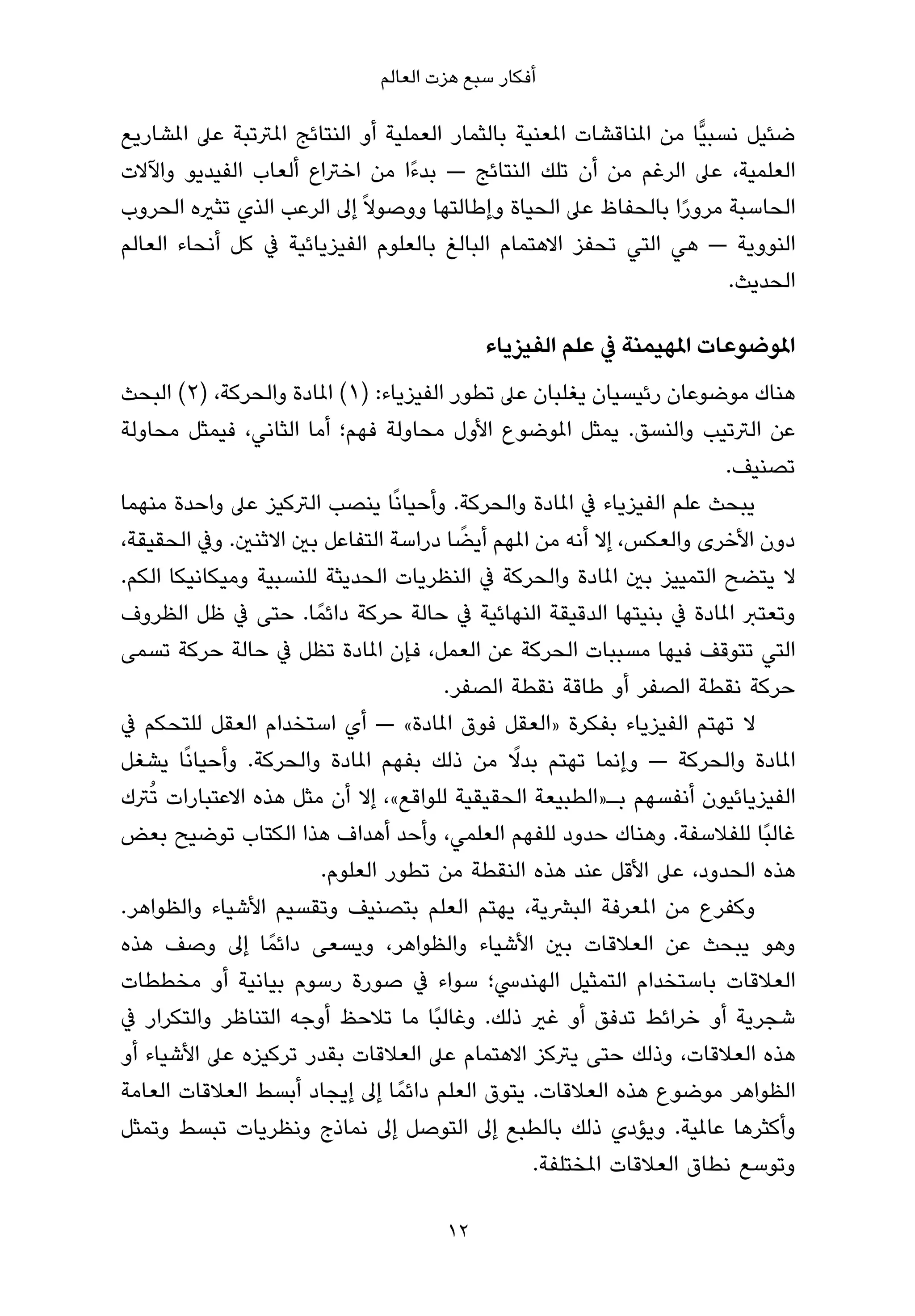 ‫أﻓﻜﺎر ﺳﺒﻊ ﻫﺰت اﻟﻌﺎﻟﻢ‬

‫ﺿﺌﻴﻞ ﻧﺴﺒﻴٍّﺎ ﻣﻦ املﻨﺎﻗﺸﺎت املﻌﻨﻴﺔ ﺑﺎﻟﺜﻤﺎر اﻟﻌﻤﻠﻴﺔ أو اﻟﻨﺘﺎﺋﺞ املﱰﺗﺒﺔ ﻋﲆ املﺸﺎرﻳﻊ‬
‫اﻟﻌﻠﻤﻴﺔ، ﻋﲆ اﻟﺮﻏﻢ ﻣﻦ أن ﺗﻠﻚ اﻟﻨﺘﺎﺋﺞ — ﺑﺪءًا ﻣﻦ اﺧﱰاع أﻟﻌﺎب اﻟﻔﻴﺪﻳﻮ واﻵﻻت‬
‫اﻟﺤﺎﺳﺒﺔ ﻣﺮورا ﺑﺎﻟﺤﻔﺎظ ﻋﲆ اﻟﺤﻴﺎة وإﻃﺎﻟﺘﻬﺎ ووﺻﻮﻻ ً إﱃ اﻟﺮﻋﺐ اﻟﺬي ﺗﺜريه اﻟﺤﺮوب‬
                                                                   ‫ً‬
‫اﻟﻨﻮوﻳﺔ — ﻫﻲ اﻟﺘﻲ ﺗﺤﻔﺰ اﻻﻫﺘﻤﺎم اﻟﺒﺎﻟﻎ ﺑﺎﻟﻌﻠﻮم اﻟﻔﻴﺰﻳﺎﺋﻴﺔ ﰲ ﻛﻞ أﻧﺤﺎء اﻟﻌﺎﻟﻢ‬
                                                                          ‫اﻟﺤﺪﻳﺚ.‬

                                            ‫املﻮﺿﻮﻋﺎت املﻬﻴﻤﻨﺔ ﰲ ﻋﻠﻢ اﻟﻔﻴﺰﻳﺎء‬
‫ﻫﻨﺎك ﻣﻮﺿﻮﻋﺎن رﺋﻴﺴﻴﺎن ﻳﻐﻠﺒﺎن ﻋﲆ ﺗﻄﻮر اﻟﻔﻴﺰﻳﺎء: )١( املﺎدة واﻟﺤﺮﻛﺔ، )٢( اﻟﺒﺤﺚ‬
‫ﻋﻦ اﻟﱰﺗﻴﺐ واﻟﻨﺴﻖ. ﻳﻤﺜﻞ املﻮﺿﻮع اﻷول ﻣﺤﺎوﻟﺔ ﻓﻬﻢ؛ أﻣﺎ اﻟﺜﺎﻧﻲ، ﻓﻴﻤﺜﻞ ﻣﺤﺎوﻟﺔ‬
                                                                      ‫ﺗﺼﻨﻴﻒ.‬
‫ﻳﺒﺤﺚ ﻋﻠﻢ اﻟﻔﻴﺰﻳﺎء ﰲ املﺎدة واﻟﺤﺮﻛﺔ. وأﺣﻴﺎﻧًﺎ ﻳﻨﺼﺐ اﻟﱰﻛﻴﺰ ﻋﲆ واﺣﺪة ﻣﻨﻬﻤﺎ‬
                                         ‫ً‬
‫دون اﻷﺧﺮى واﻟﻌﻜﺲ، إﻻ أﻧﻪ ﻣﻦ املﻬﻢ أﻳﻀﺎ دراﺳﺔ اﻟﺘﻔﺎﻋﻞ ﺑني اﻻﺛﻨني. وﰲ اﻟﺤﻘﻴﻘﺔ،‬
‫ﻻ ﻳﺘﻀﺢ اﻟﺘﻤﻴﻴﺰ ﺑني املﺎدة واﻟﺤﺮﻛﺔ ﰲ اﻟﻨﻈﺮﻳﺎت اﻟﺤﺪﻳﺜﺔ ﻟﻠﻨﺴﺒﻴﺔ وﻣﻴﻜﺎﻧﻴﻜﺎ اﻟﻜﻢ.‬
‫وﺗﻌﺘﱪ املﺎدة ﰲ ﺑﻨﻴﺘﻬﺎ اﻟﺪﻗﻴﻘﺔ اﻟﻨﻬﺎﺋﻴﺔ ﰲ ﺣﺎﻟﺔ ﺣﺮﻛﺔ داﺋﻤً ﺎ. ﺣﺘﻰ ﰲ ﻇﻞ اﻟﻈﺮوف‬
‫اﻟﺘﻲ ﺗﺘﻮﻗﻒ ﻓﻴﻬﺎ ﻣﺴﺒﺒﺎت اﻟﺤﺮﻛﺔ ﻋﻦ اﻟﻌﻤﻞ، ﻓﺈن املﺎدة ﺗﻈﻞ ﰲ ﺣﺎﻟﺔ ﺣﺮﻛﺔ ﺗﺴﻤﻰ‬
                                       ‫ﺣﺮﻛﺔ ﻧﻘﻄﺔ اﻟﺼﻔﺮ أو ﻃﺎﻗﺔ ﻧﻘﻄﺔ اﻟﺼﻔﺮ.‬
‫ﻻ ﺗﻬﺘﻢ اﻟﻔﻴﺰﻳﺎء ﺑﻔﻜﺮة »اﻟﻌﻘﻞ ﻓﻮق املﺎدة« — أي اﺳﺘﺨﺪام اﻟﻌﻘﻞ ﻟﻠﺘﺤﻜﻢ ﰲ‬
‫املﺎدة واﻟﺤﺮﻛﺔ — وإﻧﻤﺎ ﺗﻬﺘﻢ ﺑﺪﻻ ﻣﻦ ذﻟﻚ ﺑﻔﻬﻢ املﺎدة واﻟﺤﺮﻛﺔ. وأﺣﻴﺎﻧًﺎ ﻳﺸﻐﻞ‬
                                              ‫ً‬
‫اﻟﻔﻴﺰﻳﺎﺋﻴﻮن أﻧﻔﺴﻬﻢ ﺑـ»اﻟﻄﺒﻴﻌﺔ اﻟﺤﻘﻴﻘﻴﺔ ﻟﻠﻮاﻗﻊ«، إﻻ أن ﻣﺜﻞ ﻫﺬه اﻻﻋﺘﺒﺎرات ﺗُﱰك‬
‫ﻏﺎﻟﺒًﺎ ﻟﻠﻔﻼﺳﻔﺔ. وﻫﻨﺎك ﺣﺪود ﻟﻠﻔﻬﻢ اﻟﻌﻠﻤﻲ، وأﺣﺪ أﻫﺪاف ﻫﺬا اﻟﻜﺘﺎب ﺗﻮﺿﻴﺢ ﺑﻌﺾ‬
                       ‫ﻫﺬه اﻟﺤﺪود، ﻋﲆ اﻷﻗﻞ ﻋﻨﺪ ﻫﺬه اﻟﻨﻘﻄﺔ ﻣﻦ ﺗﻄﻮر اﻟﻌﻠﻮم.‬
‫وﻛﻔﺮع ﻣﻦ املﻌﺮﻓﺔ اﻟﺒﴩﻳﺔ، ﻳﻬﺘﻢ اﻟﻌﻠﻢ ﺑﺘﺼﻨﻴﻒ وﺗﻘﺴﻴﻢ اﻷﺷﻴﺎء واﻟﻈﻮاﻫﺮ.‬
‫وﻫﻮ ﻳﺒﺤﺚ ﻋﻦ اﻟﻌﻼﻗﺎت ﺑني اﻷﺷﻴﺎء واﻟﻈﻮاﻫﺮ، وﻳﺴﻌﻰ داﺋﻤً ﺎ إﱃ وﺻﻒ ﻫﺬه‬
‫اﻟﻌﻼﻗﺎت ﺑﺎﺳﺘﺨﺪام اﻟﺘﻤﺜﻴﻞ اﻟﻬﻨﺪﳼ؛ ﺳﻮاء ﰲ ﺻﻮرة رﺳﻮم ﺑﻴﺎﻧﻴﺔ أو ﻣﺨﻄﻄﺎت‬
‫ﺷﺠﺮﻳﺔ أو ﺧﺮاﺋﻂ ﺗﺪﻓﻖ أو ﻏري ذﻟﻚ. وﻏﺎﻟﺒًﺎ ﻣﺎ ﺗﻼﺣﻆ أوﺟﻪ اﻟﺘﻨﺎﻇﺮ واﻟﺘﻜﺮار ﰲ‬
‫ﻫﺬه اﻟﻌﻼﻗﺎت، وذﻟﻚ ﺣﺘﻰ ﻳﱰﻛﺰ اﻻﻫﺘﻤﺎم ﻋﲆ اﻟﻌﻼﻗﺎت ﺑﻘﺪر ﺗﺮﻛﻴﺰه ﻋﲆ اﻷﺷﻴﺎء أو‬
‫اﻟﻈﻮاﻫﺮ ﻣﻮﺿﻮع ﻫﺬه اﻟﻌﻼﻗﺎت. ﻳﺘﻮق اﻟﻌﻠﻢ داﺋﻤً ﺎ إﱃ إﻳﺠﺎد أﺑﺴﻂ اﻟﻌﻼﻗﺎت اﻟﻌﺎﻣﺔ‬
‫وأﻛﺜﺮﻫﺎ ﻋﺎملﻴﺔ. وﻳﺆدي ذﻟﻚ ﺑﺎﻟﻄﺒﻊ إﱃ اﻟﺘﻮﺻﻞ إﱃ ﻧﻤﺎذج وﻧﻈﺮﻳﺎت ﺗﺒﺴﻂ وﺗﻤﺜﻞ‬
                                                 ‫وﺗﻮﺳﻊ ﻧﻄﺎق اﻟﻌﻼﻗﺎت املﺨﺘﻠﻔﺔ.‬

                                       ‫21‬
 