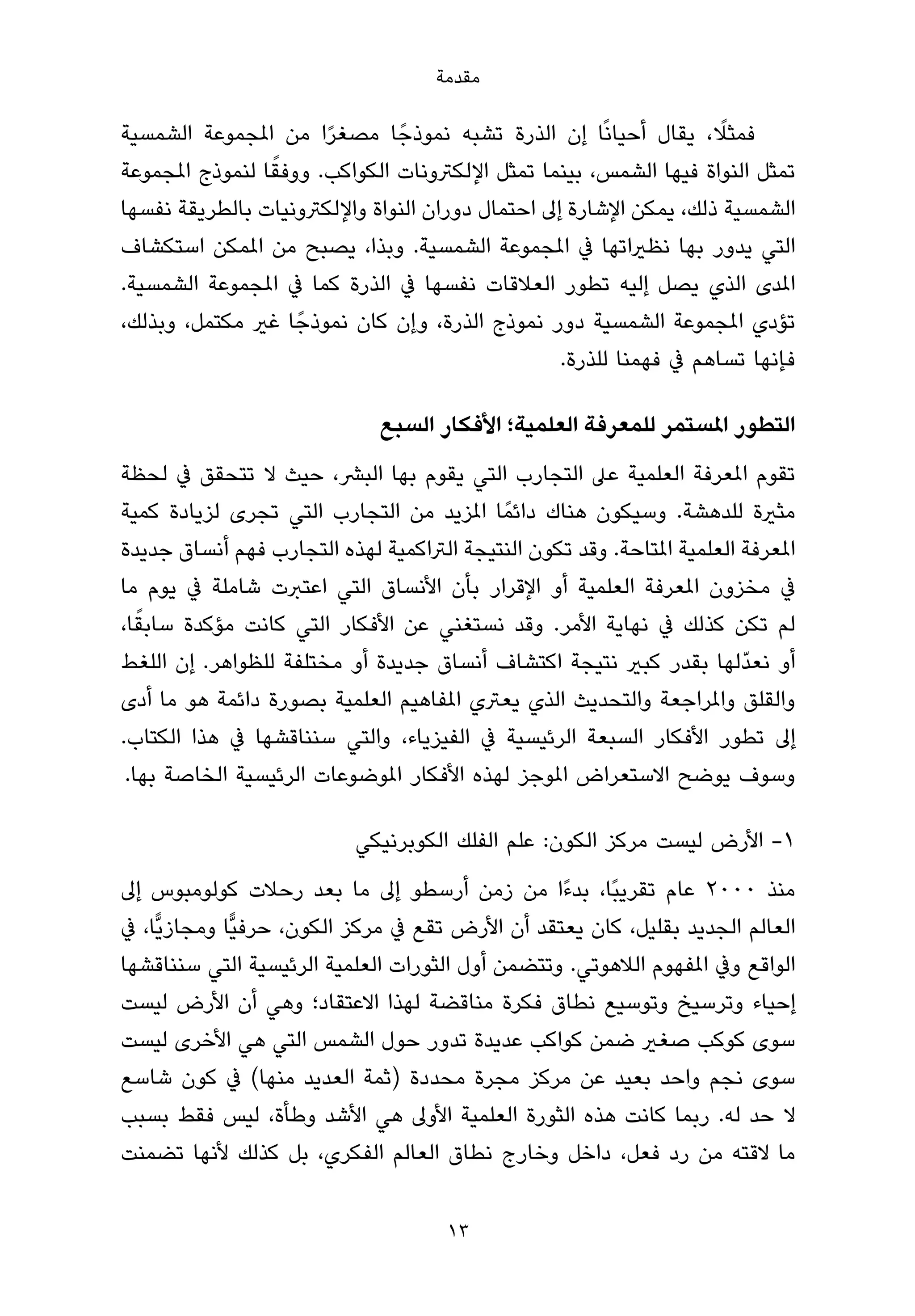 ‫ﻣﻘﺪﻣﺔ‬

‫ﻓﻤﺜﻼ، ﻳﻘﺎل أﺣﻴﺎﻧًﺎ إن اﻟﺬرة ﺗﺸﺒﻪ ﻧﻤﻮذﺟً ﺎ ﻣﺼﻐﺮا ﻣﻦ املﺠﻤﻮﻋﺔ اﻟﺸﻤﺴﻴﺔ‬
                        ‫ً‬                                          ‫ً‬
                 ‫ً‬
‫ﺗﻤﺜﻞ اﻟﻨﻮاة ﻓﻴﻬﺎ اﻟﺸﻤﺲ، ﺑﻴﻨﻤﺎ ﺗﻤﺜﻞ اﻹﻟﻜﱰوﻧﺎت اﻟﻜﻮاﻛﺐ. ووﻓﻘﺎ ﻟﻨﻤﻮذج املﺠﻤﻮﻋﺔ‬
‫اﻟﺸﻤﺴﻴﺔ ذﻟﻚ، ﻳﻤﻜﻦ اﻹﺷﺎرة إﱃ اﺣﺘﻤﺎل دوران اﻟﻨﻮاة واﻹﻟﻜﱰوﻧﻴﺎت ﺑﺎﻟﻄﺮﻳﻘﺔ ﻧﻔﺴﻬﺎ‬
‫اﻟﺘﻲ ﻳﺪور ﺑﻬﺎ ﻧﻈرياﺗﻬﺎ ﰲ املﺠﻤﻮﻋﺔ اﻟﺸﻤﺴﻴﺔ. وﺑﺬا، ﻳﺼﺒﺢ ﻣﻦ املﻤﻜﻦ اﺳﺘﻜﺸﺎف‬
‫املﺪى اﻟﺬي ﻳﺼﻞ إﻟﻴﻪ ﺗﻄﻮر اﻟﻌﻼﻗﺎت ﻧﻔﺴﻬﺎ ﰲ اﻟﺬرة ﻛﻤﺎ ﰲ املﺠﻤﻮﻋﺔ اﻟﺸﻤﺴﻴﺔ.‬
‫ﺗﺆدي املﺠﻤﻮﻋﺔ اﻟﺸﻤﺴﻴﺔ دور ﻧﻤﻮذج اﻟﺬرة، وإن ﻛﺎن ﻧﻤﻮذﺟً ﺎ ﻏري ﻣﻜﺘﻤﻞ، وﺑﺬﻟﻚ،‬
                                                 ‫ﻓﺈﻧﻬﺎ ﺗﺴﺎﻫﻢ ﰲ ﻓﻬﻤﻨﺎ ﻟﻠﺬرة.‬

                              ‫اﻟﺘﻄﻮر املﺴﺘﻤﺮ ﻟﻠﻤﻌﺮﻓﺔ اﻟﻌﻠﻤﻴﺔ؛ اﻷﻓﻜﺎر اﻟﺴﺒﻊ‬
‫ﺗﻘﻮم املﻌﺮﻓﺔ اﻟﻌﻠﻤﻴﺔ ﻋﲆ اﻟﺘﺠﺎرب اﻟﺘﻲ ﻳﻘﻮم ﺑﻬﺎ اﻟﺒﴩ، ﺣﻴﺚ ﻻ ﺗﺘﺤﻘﻖ ﰲ ﻟﺤﻈﺔ‬
‫ﻣﺜرية ﻟﻠﺪﻫﺸﺔ. وﺳﻴﻜﻮن ﻫﻨﺎك داﺋﻤً ﺎ املﺰﻳﺪ ﻣﻦ اﻟﺘﺠﺎرب اﻟﺘﻲ ﺗﺠﺮى ﻟﺰﻳﺎدة ﻛﻤﻴﺔ‬
‫املﻌﺮﻓﺔ اﻟﻌﻠﻤﻴﺔ املﺘﺎﺣﺔ. وﻗﺪ ﺗﻜﻮن اﻟﻨﺘﻴﺠﺔ اﻟﱰاﻛﻤﻴﺔ ﻟﻬﺬه اﻟﺘﺠﺎرب ﻓﻬﻢ أﻧﺴﺎق ﺟﺪﻳﺪة‬
‫ﰲ ﻣﺨﺰون املﻌﺮﻓﺔ اﻟﻌﻠﻤﻴﺔ أو اﻹﻗﺮار ﺑﺄن اﻷﻧﺴﺎق اﻟﺘﻲ اﻋﺘﱪت ﺷﺎﻣﻠﺔ ﰲ ﻳﻮم ﻣﺎ‬
   ‫ً‬
‫ﻟﻢ ﺗﻜﻦ ﻛﺬﻟﻚ ﰲ ﻧﻬﺎﻳﺔ اﻷﻣﺮ. وﻗﺪ ﻧﺴﺘﻐﻨﻲ ﻋﻦ اﻷﻓﻜﺎر اﻟﺘﻲ ﻛﺎﻧﺖ ﻣﺆﻛﺪة ﺳﺎﺑﻘﺎ،‬
‫أو ﻧﻌﺪّﻟﻬﺎ ﺑﻘﺪر ﻛﺒري ﻧﺘﻴﺠﺔ اﻛﺘﺸﺎف أﻧﺴﺎق ﺟﺪﻳﺪة أو ﻣﺨﺘﻠﻔﺔ ﻟﻠﻈﻮاﻫﺮ. إن اﻟﻠﻐﻂ‬
‫واﻟﻘﻠﻖ واملﺮاﺟﻌﺔ واﻟﺘﺤﺪﻳﺚ اﻟﺬي ﻳﻌﱰي املﻔﺎﻫﻴﻢ اﻟﻌﻠﻤﻴﺔ ﺑﺼﻮرة داﺋﻤﺔ ﻫﻮ ﻣﺎ أدى‬
‫إﱃ ﺗﻄﻮر اﻷﻓﻜﺎر اﻟﺴﺒﻌﺔ اﻟﺮﺋﻴﺴﻴﺔ ﰲ اﻟﻔﻴﺰﻳﺎء، واﻟﺘﻲ ﺳﻨﻨﺎﻗﺸﻬﺎ ﰲ ﻫﺬا اﻟﻜﺘﺎب.‬
 ‫وﺳﻮف ﻳﻮﺿﺢ اﻻﺳﺘﻌﺮاض املﻮﺟﺰ ﻟﻬﺬه اﻷﻓﻜﺎر املﻮﺿﻮﻋﺎت اﻟﺮﺋﻴﺴﻴﺔ اﻟﺨﺎﺻﺔ ﺑﻬﺎ.‬

                           ‫1- اﻷرض ﻟﻴﺴﺖ ﻣﺮﻛﺰ اﻟﻜﻮن: ﻋﻠﻢ اﻟﻔﻠﻚ اﻟﻜﻮﺑﺮﻧﻴﻜﻲ‬
‫ﻣﻨﺬ ٠٠٠٢ ﻋﺎم ﺗﻘﺮﻳﺒًﺎ، ﺑﺪءًا ﻣﻦ زﻣﻦ أرﺳﻄﻮ إﱃ ﻣﺎ ﺑﻌﺪ رﺣﻼت ﻛﻮﻟﻮﻣﺒﻮس إﱃ‬
‫اﻟﻌﺎﻟﻢ اﻟﺠﺪﻳﺪ ﺑﻘﻠﻴﻞ، ﻛﺎن ﻳﻌﺘﻘﺪ أن اﻷرض ﺗﻘﻊ ﰲ ﻣﺮﻛﺰ اﻟﻜﻮن، ﺣﺮﻓﻴٍّﺎ وﻣﺠﺎزﻳٍّﺎ، ﰲ‬
‫اﻟﻮاﻗﻊ وﰲ املﻔﻬﻮم اﻟﻼﻫﻮﺗﻲ. وﺗﺘﻀﻤﻦ أول اﻟﺜﻮرات اﻟﻌﻠﻤﻴﺔ اﻟﺮﺋﻴﺴﻴﺔ اﻟﺘﻲ ﺳﻨﻨﺎﻗﺸﻬﺎ‬
‫إﺣﻴﺎء وﺗﺮﺳﻴﺦ وﺗﻮﺳﻴﻊ ﻧﻄﺎق ﻓﻜﺮة ﻣﻨﺎﻗﻀﺔ ﻟﻬﺬا اﻻﻋﺘﻘﺎد؛ وﻫﻲ أن اﻷرض ﻟﻴﺴﺖ‬
‫ﺳﻮى ﻛﻮﻛﺐ ﺻﻐري ﺿﻤﻦ ﻛﻮاﻛﺐ ﻋﺪﻳﺪة ﺗﺪور ﺣﻮل اﻟﺸﻤﺲ اﻟﺘﻲ ﻫﻲ اﻷﺧﺮى ﻟﻴﺴﺖ‬
‫ﺳﻮى ﻧﺠﻢ واﺣﺪ ﺑﻌﻴﺪ ﻋﻦ ﻣﺮﻛﺰ ﻣﺠﺮة ﻣﺤﺪدة )ﺛﻤﺔ اﻟﻌﺪﻳﺪ ﻣﻨﻬﺎ( ﰲ ﻛﻮن ﺷﺎﺳﻊ‬
‫ﻻ ﺣﺪ ﻟﻪ. رﺑﻤﺎ ﻛﺎﻧﺖ ﻫﺬه اﻟﺜﻮرة اﻟﻌﻠﻤﻴﺔ اﻷوﱃ ﻫﻲ اﻷﺷﺪ وﻃﺄة، ﻟﻴﺲ ﻓﻘﻂ ﺑﺴﺒﺐ‬
‫ﻣﺎ ﻻﻗﺘﻪ ﻣﻦ رد ﻓﻌﻞ، داﺧﻞ وﺧﺎرج ﻧﻄﺎق اﻟﻌﺎﻟﻢ اﻟﻔﻜﺮي، ﺑﻞ ﻛﺬﻟﻚ ﻷﻧﻬﺎ ﺗﻀﻤﻨﺖ‬

                                      ‫31‬
 