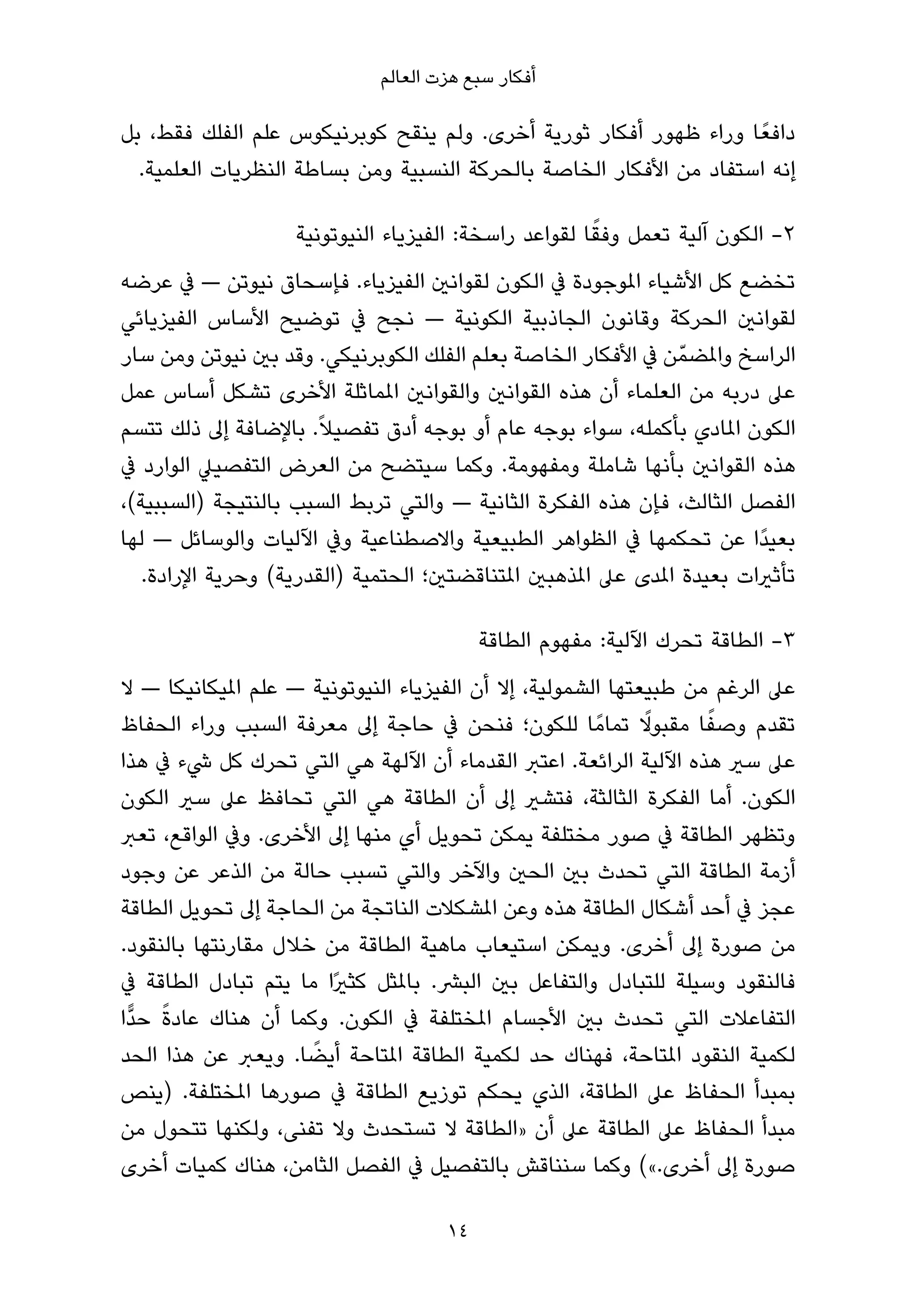 ‫أﻓﻜﺎر ﺳﺒﻊ ﻫﺰت اﻟﻌﺎﻟﻢ‬

‫داﻓﻌً ﺎ وراء ﻇﻬﻮر أﻓﻜﺎر ﺛﻮرﻳﺔ أﺧﺮى. وﻟﻢ ﻳﻨﻘﺢ ﻛﻮﺑﺮﻧﻴﻜﻮس ﻋﻠﻢ اﻟﻔﻠﻚ ﻓﻘﻂ، ﺑﻞ‬
  ‫إﻧﻪ اﺳﺘﻔﺎد ﻣﻦ اﻷﻓﻜﺎر اﻟﺨﺎﺻﺔ ﺑﺎﻟﺤﺮﻛﺔ اﻟﻨﺴﺒﻴﺔ وﻣﻦ ﺑﺴﺎﻃﺔ اﻟﻨﻈﺮﻳﺎت اﻟﻌﻠﻤﻴﺔ.‬

                                                       ‫ً‬
                    ‫2- اﻟﻜﻮن آﻟﻴﺔ ﺗﻌﻤﻞ وﻓﻘﺎ ﻟﻘﻮاﻋﺪ راﺳﺨﺔ: اﻟﻔﻴﺰﻳﺎء اﻟﻨﻴﻮﺗﻮﻧﻴﺔ‬
‫ﺗﺨﻀﻊ ﻛﻞ اﻷﺷﻴﺎء املﻮﺟﻮدة ﰲ اﻟﻜﻮن ﻟﻘﻮاﻧني اﻟﻔﻴﺰﻳﺎء. ﻓﺈﺳﺤﺎق ﻧﻴﻮﺗﻦ — ﰲ ﻋﺮﺿﻪ‬
‫ﻟﻘﻮاﻧني اﻟﺤﺮﻛﺔ وﻗﺎﻧﻮن اﻟﺠﺎذﺑﻴﺔ اﻟﻜﻮﻧﻴﺔ — ﻧﺠﺢ ﰲ ﺗﻮﺿﻴﺢ اﻷﺳﺎس اﻟﻔﻴﺰﻳﺎﺋﻲ‬
‫اﻟﺮاﺳﺦ واملﻀﻤّ ﻦ ﰲ اﻷﻓﻜﺎر اﻟﺨﺎﺻﺔ ﺑﻌﻠﻢ اﻟﻔﻠﻚ اﻟﻜﻮﺑﺮﻧﻴﻜﻲ. وﻗﺪ ﺑني ﻧﻴﻮﺗﻦ وﻣﻦ ﺳﺎر‬
‫ﻋﲆ درﺑﻪ ﻣﻦ اﻟﻌﻠﻤﺎء أن ﻫﺬه اﻟﻘﻮاﻧني واﻟﻘﻮاﻧني املﻤﺎﺛﻠﺔ اﻷﺧﺮى ﺗﺸﻜﻞ أﺳﺎس ﻋﻤﻞ‬
‫اﻟﻜﻮن املﺎدي ﺑﺄﻛﻤﻠﻪ، ﺳﻮاء ﺑﻮﺟﻪ ﻋﺎم أو ﺑﻮﺟﻪ أدق ﺗﻔﺼﻴﻼً. ﺑﺎﻹﺿﺎﻓﺔ إﱃ ذﻟﻚ ﺗﺘﺴﻢ‬
‫ﻫﺬه اﻟﻘﻮاﻧني ﺑﺄﻧﻬﺎ ﺷﺎﻣﻠﺔ وﻣﻔﻬﻮﻣﺔ. وﻛﻤﺎ ﺳﻴﺘﻀﺢ ﻣﻦ اﻟﻌﺮض اﻟﺘﻔﺼﻴﲇ اﻟﻮارد ﰲ‬
‫اﻟﻔﺼﻞ اﻟﺜﺎﻟﺚ، ﻓﺈن ﻫﺬه اﻟﻔﻜﺮة اﻟﺜﺎﻧﻴﺔ — واﻟﺘﻲ ﺗﺮﺑﻂ اﻟﺴﺒﺐ ﺑﺎﻟﻨﺘﻴﺠﺔ )اﻟﺴﺒﺒﻴﺔ(،‬
‫ﺑﻌﻴﺪًا ﻋﻦ ﺗﺤﻜﻤﻬﺎ ﰲ اﻟﻈﻮاﻫﺮ اﻟﻄﺒﻴﻌﻴﺔ واﻻﺻﻄﻨﺎﻋﻴﺔ وﰲ اﻵﻟﻴﺎت واﻟﻮﺳﺎﺋﻞ — ﻟﻬﺎ‬
   ‫ﺗﺄﺛريات ﺑﻌﻴﺪة املﺪى ﻋﲆ املﺬﻫﺒني املﺘﻨﺎﻗﻀﺘني؛ اﻟﺤﺘﻤﻴﺔ )اﻟﻘﺪرﻳﺔ( وﺣﺮﻳﺔ اﻹرادة.‬

                                           ‫3- اﻟﻄﺎﻗﺔ ﺗﺤﺮك اﻵﻟﻴﺔ: ﻣﻔﻬﻮم اﻟﻄﺎﻗﺔ‬
‫ﻋﲆ اﻟﺮﻏﻢ ﻣﻦ ﻃﺒﻴﻌﺘﻬﺎ اﻟﺸﻤﻮﻟﻴﺔ، إﻻ أن اﻟﻔﻴﺰﻳﺎء اﻟﻨﻴﻮﺗﻮﻧﻴﺔ — ﻋﻠﻢ املﻴﻜﺎﻧﻴﻜﺎ — ﻻ‬
                                                             ‫ً‬     ‫ً‬
‫ﺗﻘﺪم وﺻﻔﺎ ﻣﻘﺒﻮﻻ ﺗﻤﺎﻣً ﺎ ﻟﻠﻜﻮن؛ ﻓﻨﺤﻦ ﰲ ﺣﺎﺟﺔ إﱃ ﻣﻌﺮﻓﺔ اﻟﺴﺒﺐ وراء اﻟﺤﻔﺎظ‬
‫ﻋﲆ ﺳري ﻫﺬه اﻵﻟﻴﺔ اﻟﺮاﺋﻌﺔ. اﻋﺘﱪ اﻟﻘﺪﻣﺎء أن اﻵﻟﻬﺔ ﻫﻲ اﻟﺘﻲ ﺗﺤﺮك ﻛﻞ ﳾء ﰲ ﻫﺬا‬
‫اﻟﻜﻮن. أﻣﺎ اﻟﻔﻜﺮة اﻟﺜﺎﻟﺜﺔ، ﻓﺘﺸري إﱃ أن اﻟﻄﺎﻗﺔ ﻫﻲ اﻟﺘﻲ ﺗﺤﺎﻓﻆ ﻋﲆ ﺳري اﻟﻜﻮن‬
‫وﺗﻈﻬﺮ اﻟﻄﺎﻗﺔ ﰲ ﺻﻮر ﻣﺨﺘﻠﻔﺔ ﻳﻤﻜﻦ ﺗﺤﻮﻳﻞ أي ﻣﻨﻬﺎ إﱃ اﻷﺧﺮى. وﰲ اﻟﻮاﻗﻊ، ﺗﻌﱪ‬
‫أزﻣﺔ اﻟﻄﺎﻗﺔ اﻟﺘﻲ ﺗﺤﺪث ﺑني اﻟﺤني واﻵﺧﺮ واﻟﺘﻲ ﺗﺴﺒﺐ ﺣﺎﻟﺔ ﻣﻦ اﻟﺬﻋﺮ ﻋﻦ وﺟﻮد‬
‫ﻋﺠﺰ ﰲ أﺣﺪ أﺷﻜﺎل اﻟﻄﺎﻗﺔ ﻫﺬه وﻋﻦ املﺸﻜﻼت اﻟﻨﺎﺗﺠﺔ ﻣﻦ اﻟﺤﺎﺟﺔ إﱃ ﺗﺤﻮﻳﻞ اﻟﻄﺎﻗﺔ‬
‫ﻣﻦ ﺻﻮرة إﱃ أﺧﺮى. وﻳﻤﻜﻦ اﺳﺘﻴﻌﺎب ﻣﺎﻫﻴﺔ اﻟﻄﺎﻗﺔ ﻣﻦ ﺧﻼل ﻣﻘﺎرﻧﺘﻬﺎ ﺑﺎﻟﻨﻘﻮد.‬
‫ﻓﺎﻟﻨﻘﻮد وﺳﻴﻠﺔ ﻟﻠﺘﺒﺎدل واﻟﺘﻔﺎﻋﻞ ﺑني اﻟﺒﴩ. ﺑﺎملﺜﻞ ﻛﺜريًا ﻣﺎ ﻳﺘﻢ ﺗﺒﺎدل اﻟﻄﺎﻗﺔ ﰲ‬
      ‫ً‬
‫اﻟﺘﻔﺎﻋﻼت اﻟﺘﻲ ﺗﺤﺪث ﺑني اﻷﺟﺴﺎم املﺨﺘﻠﻔﺔ ﰲ اﻟﻜﻮن. وﻛﻤﺎ أن ﻫﻨﺎك ﻋﺎدة ﺣﺪٍّا‬
                      ‫ً‬
‫ﻟﻜﻤﻴﺔ اﻟﻨﻘﻮد املﺘﺎﺣﺔ، ﻓﻬﻨﺎك ﺣﺪ ﻟﻜﻤﻴﺔ اﻟﻄﺎﻗﺔ املﺘﺎﺣﺔ أﻳﻀﺎ. وﻳﻌﱪ ﻋﻦ ﻫﺬا اﻟﺤﺪ‬
‫ﺑﻤﺒﺪأ اﻟﺤﻔﺎظ ﻋﲆ اﻟﻄﺎﻗﺔ، اﻟﺬي ﻳﺤﻜﻢ ﺗﻮزﻳﻊ اﻟﻄﺎﻗﺔ ﰲ ﺻﻮرﻫﺎ املﺨﺘﻠﻔﺔ. )ﻳﻨﺺ‬
‫ﻣﺒﺪأ اﻟﺤﻔﺎظ ﻋﲆ اﻟﻄﺎﻗﺔ ﻋﲆ أن »اﻟﻄﺎﻗﺔ ﻻ ﺗﺴﺘﺤﺪث وﻻ ﺗﻔﻨﻰ، وﻟﻜﻨﻬﺎ ﺗﺘﺤﻮل ﻣﻦ‬
‫ﺻﻮرة إﱃ أﺧﺮى.«( وﻛﻤﺎ ﺳﻨﻨﺎﻗﺶ ﺑﺎﻟﺘﻔﺼﻴﻞ ﰲ اﻟﻔﺼﻞ اﻟﺜﺎﻣﻦ، ﻫﻨﺎك ﻛﻤﻴﺎت أﺧﺮى‬

                                      ‫41‬
 