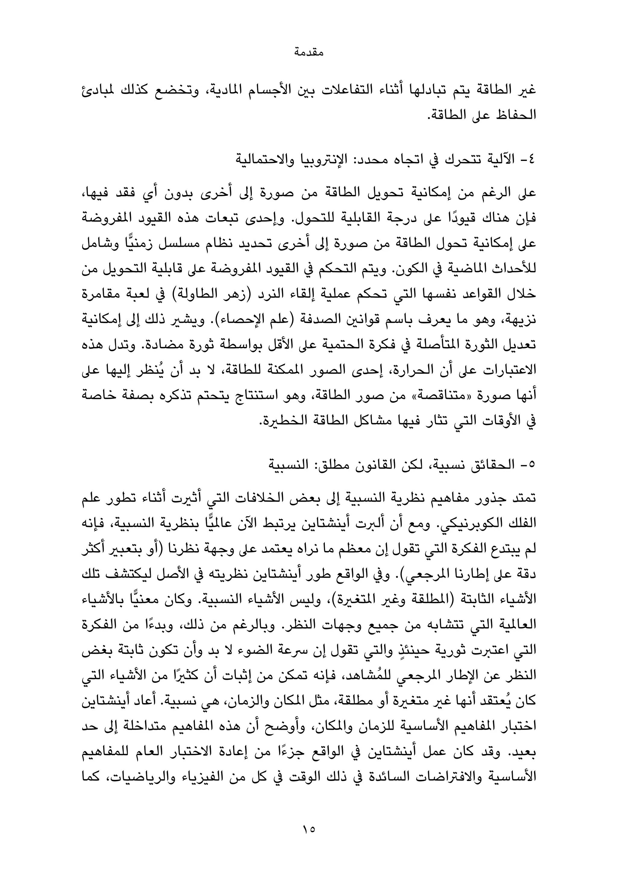 ‫ﻣﻘﺪﻣﺔ‬

‫ﻏري اﻟﻄﺎﻗﺔ ﻳﺘﻢ ﺗﺒﺎدﻟﻬﺎ أﺛﻨﺎء اﻟﺘﻔﺎﻋﻼت ﺑني اﻷﺟﺴﺎم املﺎدﻳﺔ، وﺗﺨﻀﻊ ﻛﺬﻟﻚ ملﺒﺎدئ‬
                                                        ‫اﻟﺤﻔﺎظ ﻋﲆ اﻟﻄﺎﻗﺔ.‬

                           ‫4- اﻵﻟﻴﺔ ﺗﺘﺤﺮك ﰲ اﺗﺠﺎه ﻣﺤﺪد: اﻹﻧﱰوﺑﻴﺎ واﻻﺣﺘﻤﺎﻟﻴﺔ‬
‫ﻋﲆ اﻟﺮﻏﻢ ﻣﻦ إﻣﻜﺎﻧﻴﺔ ﺗﺤﻮﻳﻞ اﻟﻄﺎﻗﺔ ﻣﻦ ﺻﻮرة إﱃ أﺧﺮى ﺑﺪون أي ﻓﻘﺪ ﻓﻴﻬﺎ،‬
‫ﻓﺈن ﻫﻨﺎك ﻗﻴﻮدًا ﻋﲆ درﺟﺔ اﻟﻘﺎﺑﻠﻴﺔ ﻟﻠﺘﺤﻮل. وإﺣﺪى ﺗﺒﻌﺎت ﻫﺬه اﻟﻘﻴﻮد املﻔﺮوﺿﺔ‬
‫ﻋﲆ إﻣﻜﺎﻧﻴﺔ ﺗﺤﻮل اﻟﻄﺎﻗﺔ ﻣﻦ ﺻﻮرة إﱃ أﺧﺮى ﺗﺤﺪﻳﺪ ﻧﻈﺎم ﻣﺴﻠﺴﻞ زﻣﻨﻴٍّﺎ وﺷﺎﻣﻞ‬
‫ﻟﻸﺣﺪاث املﺎﺿﻴﺔ ﰲ اﻟﻜﻮن. وﻳﺘﻢ اﻟﺘﺤﻜﻢ ﰲ اﻟﻘﻴﻮد املﻔﺮوﺿﺔ ﻋﲆ ﻗﺎﺑﻠﻴﺔ اﻟﺘﺤﻮﻳﻞ ﻣﻦ‬
‫ﺧﻼل اﻟﻘﻮاﻋﺪ ﻧﻔﺴﻬﺎ اﻟﺘﻲ ﺗﺤﻜﻢ ﻋﻤﻠﻴﺔ إﻟﻘﺎء اﻟﻨﺮد )زﻫﺮ اﻟﻄﺎوﻟﺔ( ﰲ ﻟﻌﺒﺔ ﻣﻘﺎﻣﺮة‬
‫ﻧﺰﻳﻬﺔ، وﻫﻮ ﻣﺎ ﻳﻌﺮف ﺑﺎﺳﻢ ﻗﻮاﻧني اﻟﺼﺪﻓﺔ )ﻋﻠﻢ اﻹﺣﺼﺎء(. وﻳﺸري ذﻟﻚ إﱃ إﻣﻜﺎﻧﻴﺔ‬
‫ﺗﻌﺪﻳﻞ اﻟﺜﻮرة املﺘﺄﺻﻠﺔ ﰲ ﻓﻜﺮة اﻟﺤﺘﻤﻴﺔ ﻋﲆ اﻷﻗﻞ ﺑﻮاﺳﻄﺔ ﺛﻮرة ﻣﻀﺎدة. وﺗﺪل ﻫﺬه‬
‫اﻻﻋﺘﺒﺎرات ﻋﲆ أن اﻟﺤﺮارة، إﺣﺪى اﻟﺼﻮر املﻤﻜﻨﺔ ﻟﻠﻄﺎﻗﺔ، ﻻ ﺑﺪ أن ﻳُﻨﻈﺮ إﻟﻴﻬﺎ ﻋﲆ‬
‫أﻧﻬﺎ ﺻﻮرة »ﻣﺘﻨﺎﻗﺼﺔ« ﻣﻦ ﺻﻮر اﻟﻄﺎﻗﺔ، وﻫﻮ اﺳﺘﻨﺘﺎج ﻳﺘﺤﺘﻢ ﺗﺬﻛﺮه ﺑﺼﻔﺔ ﺧﺎﺻﺔ‬
                             ‫ﰲ اﻷوﻗﺎت اﻟﺘﻲ ﺗﺜﺎر ﻓﻴﻬﺎ ﻣﺸﺎﻛﻞ اﻟﻄﺎﻗﺔ اﻟﺨﻄرية.‬

                                 ‫5- اﻟﺤﻘﺎﺋﻖ ﻧﺴﺒﻴﺔ، ﻟﻜﻦ اﻟﻘﺎﻧﻮن ﻣﻄﻠﻖ: اﻟﻨﺴﺒﻴﺔ‬
‫ﺗﻤﺘﺪ ﺟﺬور ﻣﻔﺎﻫﻴﻢ ﻧﻈﺮﻳﺔ اﻟﻨﺴﺒﻴﺔ إﱃ ﺑﻌﺾ اﻟﺨﻼﻓﺎت اﻟﺘﻲ أﺛريت أﺛﻨﺎء ﺗﻄﻮر ﻋﻠﻢ‬
‫اﻟﻔﻠﻚ اﻟﻜﻮﺑﺮﻧﻴﻜﻲ. وﻣﻊ أن أﻟﱪت أﻳﻨﺸﺘﺎﻳﻦ ﻳﺮﺗﺒﻂ اﻵن ﻋﺎملﻴٍّﺎ ﺑﻨﻈﺮﻳﺔ اﻟﻨﺴﺒﻴﺔ، ﻓﺈﻧﻪ‬
‫ﻟﻢ ﻳﺒﺘﺪع اﻟﻔﻜﺮة اﻟﺘﻲ ﺗﻘﻮل إن ﻣﻌﻈﻢ ﻣﺎ ﻧﺮاه ﻳﻌﺘﻤﺪ ﻋﲆ وﺟﻬﺔ ﻧﻈﺮﻧﺎ )أو ﺑﺘﻌﺒري أﻛﺜﺮ‬
‫دﻗﺔ ﻋﲆ إﻃﺎرﻧﺎ املﺮﺟﻌﻲ(. وﰲ اﻟﻮاﻗﻊ ﻃﻮر أﻳﻨﺸﺘﺎﻳﻦ ﻧﻈﺮﻳﺘﻪ ﰲ اﻷﺻﻞ ﻟﻴﻜﺘﺸﻒ ﺗﻠﻚ‬
‫اﻷﺷﻴﺎء اﻟﺜﺎﺑﺘﺔ )املﻄﻠﻘﺔ وﻏري املﺘﻐرية(، وﻟﻴﺲ اﻷﺷﻴﺎء اﻟﻨﺴﺒﻴﺔ. وﻛﺎن ﻣﻌﻨﻴٍّﺎ ﺑﺎﻷﺷﻴﺎء‬
‫اﻟﻌﺎملﻴﺔ اﻟﺘﻲ ﺗﺘﺸﺎﺑﻪ ﻣﻦ ﺟﻤﻴﻊ وﺟﻬﺎت اﻟﻨﻈﺮ. وﺑﺎﻟﺮﻏﻢ ﻣﻦ ذﻟﻚ، وﺑﺪءًا ﻣﻦ اﻟﻔﻜﺮة‬
                                                        ‫ٍ‬
‫اﻟﺘﻲ اﻋﺘﱪت ﺛﻮرﻳﺔ ﺣﻴﻨﺌﺬ واﻟﺘﻲ ﺗﻘﻮل إن ﴎﻋﺔ اﻟﻀﻮء ﻻ ﺑﺪ وأن ﺗﻜﻮن ﺛﺎﺑﺘﺔ ﺑﻐﺾ‬
‫اﻟﻨﻈﺮ ﻋﻦ اﻹﻃﺎر املﺮﺟﻌﻲ ﻟﻠﻤُﺸﺎﻫﺪ، ﻓﺈﻧﻪ ﺗﻤﻜﻦ ﻣﻦ إﺛﺒﺎت أن ﻛﺜريًا ﻣﻦ اﻷﺷﻴﺎء اﻟﺘﻲ‬
‫ﻛﺎن ﻳُﻌﺘﻘﺪ أﻧﻬﺎ ﻏري ﻣﺘﻐرية أو ﻣﻄﻠﻘﺔ، ﻣﺜﻞ املﻜﺎن واﻟﺰﻣﺎن، ﻫﻲ ﻧﺴﺒﻴﺔ. أﻋﺎد أﻳﻨﺸﺘﺎﻳﻦ‬
‫اﺧﺘﺒﺎر املﻔﺎﻫﻴﻢ اﻷﺳﺎﺳﻴﺔ ﻟﻠﺰﻣﺎن واملﻜﺎن، وأوﺿﺢ أن ﻫﺬه املﻔﺎﻫﻴﻢ ﻣﺘﺪاﺧﻠﺔ إﱃ ﺣﺪ‬
‫ﺑﻌﻴﺪ. وﻗﺪ ﻛﺎن ﻋﻤﻞ أﻳﻨﺸﺘﺎﻳﻦ ﰲ اﻟﻮاﻗﻊ ﺟﺰءًا ﻣﻦ إﻋﺎدة اﻻﺧﺘﺒﺎر اﻟﻌﺎم ﻟﻠﻤﻔﺎﻫﻴﻢ‬
‫اﻷﺳﺎﺳﻴﺔ واﻻﻓﱰاﺿﺎت اﻟﺴﺎﺋﺪة ﰲ ذﻟﻚ اﻟﻮﻗﺖ ﰲ ﻛﻞ ﻣﻦ اﻟﻔﻴﺰﻳﺎء واﻟﺮﻳﺎﺿﻴﺎت، ﻛﻤﺎ‬

                                       ‫51‬
 