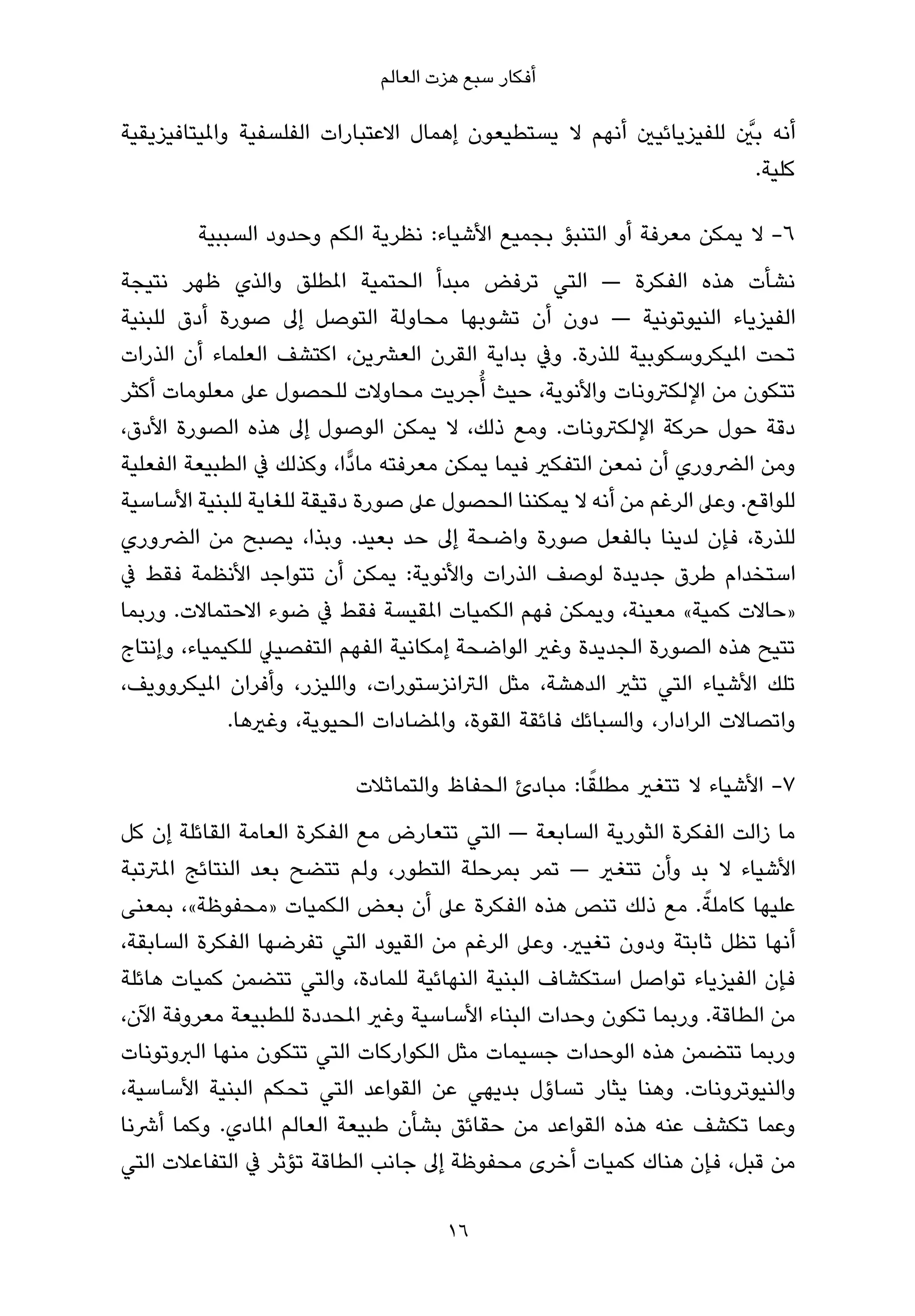 ‫أﻓﻜﺎر ﺳﺒﻊ ﻫﺰت اﻟﻌﺎﻟﻢ‬

                                                                     ‫ﱠ‬
‫أﻧﻪ ﺑني ﻟﻠﻔﻴﺰﻳﺎﺋﻴني أﻧﻬﻢ ﻻ ﻳﺴﺘﻄﻴﻌﻮن إﻫﻤﺎل اﻻﻋﺘﺒﺎرات اﻟﻔﻠﺴﻔﻴﺔ واملﻴﺘﺎﻓﻴﺰﻳﻘﻴﺔ‬
                                                                       ‫ﻛﻠﻴﺔ.‬

        ‫6- ﻻ ﻳﻤﻜﻦ ﻣﻌﺮﻓﺔ أو اﻟﺘﻨﺒﺆ ﺑﺠﻤﻴﻊ اﻷﺷﻴﺎء: ﻧﻈﺮﻳﺔ اﻟﻜﻢ وﺣﺪود اﻟﺴﺒﺒﻴﺔ‬
‫ﻧﺸﺄت ﻫﺬه اﻟﻔﻜﺮة — اﻟﺘﻲ ﺗﺮﻓﺾ ﻣﺒﺪأ اﻟﺤﺘﻤﻴﺔ املﻄﻠﻖ واﻟﺬي ﻇﻬﺮ ﻧﺘﻴﺠﺔ‬
‫اﻟﻔﻴﺰﻳﺎء اﻟﻨﻴﻮﺗﻮﻧﻴﺔ — دون أن ﺗﺸﻮﺑﻬﺎ ﻣﺤﺎوﻟﺔ اﻟﺘﻮﺻﻞ إﱃ ﺻﻮرة أدق ﻟﻠﺒﻨﻴﺔ‬
‫ﺗﺤﺖ املﻴﻜﺮوﺳﻜﻮﺑﻴﺔ ﻟﻠﺬرة. وﰲ ﺑﺪاﻳﺔ اﻟﻘﺮن اﻟﻌﴩﻳﻦ، اﻛﺘﺸﻒ اﻟﻌﻠﻤﺎء أن اﻟﺬرات‬
‫ﺗﺘﻜﻮن ﻣﻦ اﻹﻟﻜﱰوﻧﺎت واﻷﻧﻮﻳﺔ، ﺣﻴﺚ أُﺟﺮﻳﺖ ﻣﺤﺎوﻻت ﻟﻠﺤﺼﻮل ﻋﲆ ﻣﻌﻠﻮﻣﺎت أﻛﺜﺮ‬
‫دﻗﺔ ﺣﻮل ﺣﺮﻛﺔ اﻹﻟﻜﱰوﻧﺎت. وﻣﻊ ذﻟﻚ، ﻻ ﻳﻤﻜﻦ اﻟﻮﺻﻮل إﱃ ﻫﺬه اﻟﺼﻮرة اﻷدق،‬
‫وﻣﻦ اﻟﴬوري أن ﻧﻤﻌﻦ اﻟﺘﻔﻜري ﻓﻴﻤﺎ ﻳﻤﻜﻦ ﻣﻌﺮﻓﺘﻪ ﻣﺎدٍّا، وﻛﺬﻟﻚ ﰲ اﻟﻄﺒﻴﻌﺔ اﻟﻔﻌﻠﻴﺔ‬
‫ﻟﻠﻮاﻗﻊ. وﻋﲆ اﻟﺮﻏﻢ ﻣﻦ أﻧﻪ ﻻ ﻳﻤﻜﻨﻨﺎ اﻟﺤﺼﻮل ﻋﲆ ﺻﻮرة دﻗﻴﻘﺔ ﻟﻠﻐﺎﻳﺔ ﻟﻠﺒﻨﻴﺔ اﻷﺳﺎﺳﻴﺔ‬
‫ﻟﻠﺬرة، ﻓﺈن ﻟﺪﻳﻨﺎ ﺑﺎﻟﻔﻌﻞ ﺻﻮرة واﺿﺤﺔ إﱃ ﺣﺪ ﺑﻌﻴﺪ. وﺑﺬا، ﻳﺼﺒﺢ ﻣﻦ اﻟﴬوري‬
‫اﺳﺘﺨﺪام ﻃﺮق ﺟﺪﻳﺪة ﻟﻮﺻﻒ اﻟﺬرات واﻷﻧﻮﻳﺔ: ﻳﻤﻜﻦ أن ﺗﺘﻮاﺟﺪ اﻷﻧﻈﻤﺔ ﻓﻘﻂ ﰲ‬
‫»ﺣﺎﻻت ﻛﻤﻴﺔ« ﻣﻌﻴﻨﺔ، وﻳﻤﻜﻦ ﻓﻬﻢ اﻟﻜﻤﻴﺎت املﻘﻴﺴﺔ ﻓﻘﻂ ﰲ ﺿﻮء اﻻﺣﺘﻤﺎﻻت. ورﺑﻤﺎ‬
‫ﺗﺘﻴﺢ ﻫﺬه اﻟﺼﻮرة اﻟﺠﺪﻳﺪة وﻏري اﻟﻮاﺿﺤﺔ إﻣﻜﺎﻧﻴﺔ اﻟﻔﻬﻢ اﻟﺘﻔﺼﻴﲇ ﻟﻠﻜﻴﻤﻴﺎء، وإﻧﺘﺎج‬
‫ﺗﻠﻚ اﻷﺷﻴﺎء اﻟﺘﻲ ﺗﺜري اﻟﺪﻫﺸﺔ، ﻣﺜﻞ اﻟﱰاﻧﺰﺳﺘﻮرات، واﻟﻠﻴﺰر، وأﻓﺮان املﻴﻜﺮووﻳﻒ،‬
             ‫واﺗﺼﺎﻻت اﻟﺮادار، واﻟﺴﺒﺎﺋﻚ ﻓﺎﺋﻘﺔ اﻟﻘﻮة، واملﻀﺎدات اﻟﺤﻴﻮﻳﺔ، وﻏريﻫﺎ.‬

                                                    ‫ً‬
                           ‫7- اﻷﺷﻴﺎء ﻻ ﺗﺘﻐري ﻣﻄﻠﻘﺎ: ﻣﺒﺎدئ اﻟﺤﻔﺎظ واﻟﺘﻤﺎﺛﻼت‬
‫ﻣﺎ زاﻟﺖ اﻟﻔﻜﺮة اﻟﺜﻮرﻳﺔ اﻟﺴﺎﺑﻌﺔ — اﻟﺘﻲ ﺗﺘﻌﺎرض ﻣﻊ اﻟﻔﻜﺮة اﻟﻌﺎﻣﺔ اﻟﻘﺎﺋﻠﺔ إن ﻛﻞ‬
‫اﻷﺷﻴﺎء ﻻ ﺑﺪ وأن ﺗﺘﻐري — ﺗﻤﺮ ﺑﻤﺮﺣﻠﺔ اﻟﺘﻄﻮر، وﻟﻢ ﺗﺘﻀﺢ ﺑﻌﺪ اﻟﻨﺘﺎﺋﺞ املﱰﺗﺒﺔ‬
                                                                 ‫ً‬
‫ﻋﻠﻴﻬﺎ ﻛﺎﻣﻠﺔ. ﻣﻊ ذﻟﻚ ﺗﻨﺺ ﻫﺬه اﻟﻔﻜﺮة ﻋﲆ أن ﺑﻌﺾ اﻟﻜﻤﻴﺎت »ﻣﺤﻔﻮﻇﺔ«، ﺑﻤﻌﻨﻰ‬
‫أﻧﻬﺎ ﺗﻈﻞ ﺛﺎﺑﺘﺔ ودون ﺗﻐﻴري. وﻋﲆ اﻟﺮﻏﻢ ﻣﻦ اﻟﻘﻴﻮد اﻟﺘﻲ ﺗﻔﺮﺿﻬﺎ اﻟﻔﻜﺮة اﻟﺴﺎﺑﻘﺔ،‬
‫ﻓﺈن اﻟﻔﻴﺰﻳﺎء ﺗﻮاﺻﻞ اﺳﺘﻜﺸﺎف اﻟﺒﻨﻴﺔ اﻟﻨﻬﺎﺋﻴﺔ ﻟﻠﻤﺎدة، واﻟﺘﻲ ﺗﺘﻀﻤﻦ ﻛﻤﻴﺎت ﻫﺎﺋﻠﺔ‬
‫ﻣﻦ اﻟﻄﺎﻗﺔ. ورﺑﻤﺎ ﺗﻜﻮن وﺣﺪات اﻟﺒﻨﺎء اﻷﺳﺎﺳﻴﺔ وﻏري املﺤﺪدة ﻟﻠﻄﺒﻴﻌﺔ ﻣﻌﺮوﻓﺔ اﻵن،‬
‫ورﺑﻤﺎ ﺗﺘﻀﻤﻦ ﻫﺬه اﻟﻮﺣﺪات ﺟﺴﻴﻤﺎت ﻣﺜﻞ اﻟﻜﻮارﻛﺎت اﻟﺘﻲ ﺗﺘﻜﻮن ﻣﻨﻬﺎ اﻟﱪوﺗﻮﻧﺎت‬
‫واﻟﻨﻴﻮﺗﺮوﻧﺎت. وﻫﻨﺎ ﻳﺜﺎر ﺗﺴﺎؤل ﺑﺪﻳﻬﻲ ﻋﻦ اﻟﻘﻮاﻋﺪ اﻟﺘﻲ ﺗﺤﻜﻢ اﻟﺒﻨﻴﺔ اﻷﺳﺎﺳﻴﺔ،‬
‫وﻋﻤﺎ ﺗﻜﺸﻒ ﻋﻨﻪ ﻫﺬه اﻟﻘﻮاﻋﺪ ﻣﻦ ﺣﻘﺎﺋﻖ ﺑﺸﺄن ﻃﺒﻴﻌﺔ اﻟﻌﺎﻟﻢ املﺎدي. وﻛﻤﺎ أﴍﻧﺎ‬
‫ﻣﻦ ﻗﺒﻞ، ﻓﺈن ﻫﻨﺎك ﻛﻤﻴﺎت أﺧﺮى ﻣﺤﻔﻮﻇﺔ إﱃ ﺟﺎﻧﺐ اﻟﻄﺎﻗﺔ ﺗﺆﺛﺮ ﰲ اﻟﺘﻔﺎﻋﻼت اﻟﺘﻲ‬

                                      ‫61‬
 