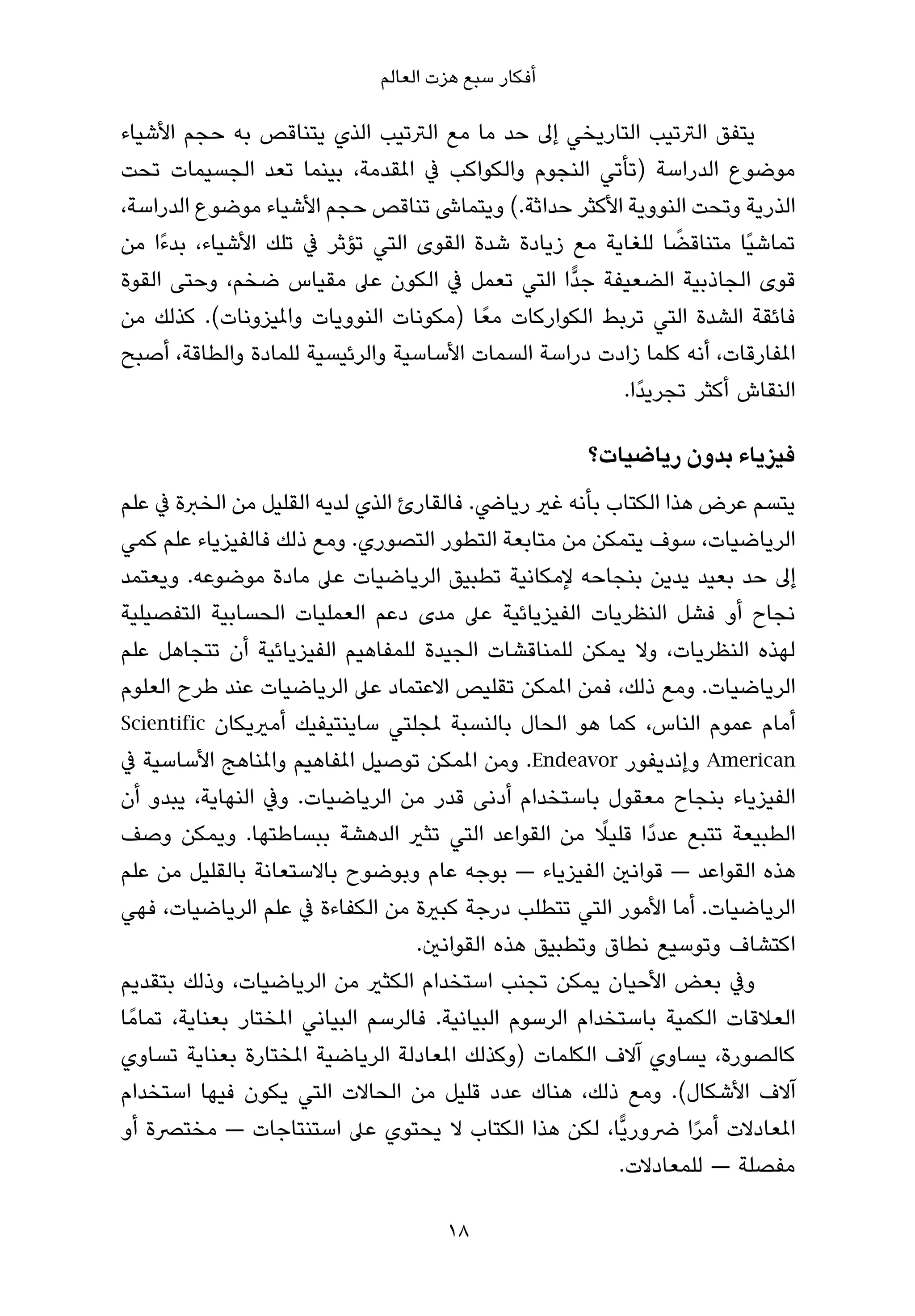 ‫أﻓﻜﺎر ﺳﺒﻊ ﻫﺰت اﻟﻌﺎﻟﻢ‬

‫ﻳﺘﻔﻖ اﻟﱰﺗﻴﺐ اﻟﺘﺎرﻳﺨﻲ إﱃ ﺣﺪ ﻣﺎ ﻣﻊ اﻟﱰﺗﻴﺐ اﻟﺬي ﻳﺘﻨﺎﻗﺺ ﺑﻪ ﺣﺠﻢ اﻷﺷﻴﺎء‬
‫ﻣﻮﺿﻮع اﻟﺪراﺳﺔ )ﺗﺄﺗﻲ اﻟﻨﺠﻮم واﻟﻜﻮاﻛﺐ ﰲ املﻘﺪﻣﺔ، ﺑﻴﻨﻤﺎ ﺗﻌﺪ اﻟﺠﺴﻴﻤﺎت ﺗﺤﺖ‬
‫اﻟﺬرﻳﺔ وﺗﺤﺖ اﻟﻨﻮوﻳﺔ اﻷﻛﺜﺮ ﺣﺪاﺛﺔ.( وﻳﺘﻤﺎﳽ ﺗﻨﺎﻗﺺ ﺣﺠﻢ اﻷﺷﻴﺎء ﻣﻮﺿﻮع اﻟﺪراﺳﺔ،‬
                                                               ‫ً‬
‫ﺗﻤﺎﺷﻴًﺎ ﻣﺘﻨﺎﻗﻀﺎ ﻟﻠﻐﺎﻳﺔ ﻣﻊ زﻳﺎدة ﺷﺪة اﻟﻘﻮى اﻟﺘﻲ ﺗﺆﺛﺮ ﰲ ﺗﻠﻚ اﻷﺷﻴﺎء، ﺑﺪءًا ﻣﻦ‬
‫ﻗﻮى اﻟﺠﺎذﺑﻴﺔ اﻟﻀﻌﻴﻔﺔ ﺟﺪٍّا اﻟﺘﻲ ﺗﻌﻤﻞ ﰲ اﻟﻜﻮن ﻋﲆ ﻣﻘﻴﺎس ﺿﺨﻢ، وﺣﺘﻰ اﻟﻘﻮة‬
‫ﻓﺎﺋﻘﺔ اﻟﺸﺪة اﻟﺘﻲ ﺗﺮﺑﻂ اﻟﻜﻮارﻛﺎت ﻣﻌً ﺎ )ﻣﻜﻮﻧﺎت اﻟﻨﻮوﻳﺎت واملﻴﺰوﻧﺎت(. ﻛﺬﻟﻚ ﻣﻦ‬
‫املﻔﺎرﻗﺎت، أﻧﻪ ﻛﻠﻤﺎ زادت دراﺳﺔ اﻟﺴﻤﺎت اﻷﺳﺎﺳﻴﺔ واﻟﺮﺋﻴﺴﻴﺔ ﻟﻠﻤﺎدة واﻟﻄﺎﻗﺔ، أﺻﺒﺢ‬
                                                        ‫اﻟﻨﻘﺎش أﻛﺜﺮ ﺗﺠﺮﻳﺪًا.‬

                                                      ‫ﻓﻴﺰﻳﺎء ﺑﺪون رﻳﺎﺿﻴﺎت؟‬
‫ﻳﺘﺴﻢ ﻋﺮض ﻫﺬا اﻟﻜﺘﺎب ﺑﺄﻧﻪ ﻏري رﻳﺎﴈ. ﻓﺎﻟﻘﺎرئ اﻟﺬي ﻟﺪﻳﻪ اﻟﻘﻠﻴﻞ ﻣﻦ اﻟﺨﱪة ﰲ ﻋﻠﻢ‬
‫اﻟﺮﻳﺎﺿﻴﺎت، ﺳﻮف ﻳﺘﻤﻜﻦ ﻣﻦ ﻣﺘﺎﺑﻌﺔ اﻟﺘﻄﻮر اﻟﺘﺼﻮري. وﻣﻊ ذﻟﻚ ﻓﺎﻟﻔﻴﺰﻳﺎء ﻋﻠﻢ ﻛﻤﻲ‬
‫إﱃ ﺣﺪ ﺑﻌﻴﺪ ﻳﺪﻳﻦ ﺑﻨﺠﺎﺣﻪ ﻹﻣﻜﺎﻧﻴﺔ ﺗﻄﺒﻴﻖ اﻟﺮﻳﺎﺿﻴﺎت ﻋﲆ ﻣﺎدة ﻣﻮﺿﻮﻋﻪ. وﻳﻌﺘﻤﺪ‬
‫ﻧﺠﺎح أو ﻓﺸﻞ اﻟﻨﻈﺮﻳﺎت اﻟﻔﻴﺰﻳﺎﺋﻴﺔ ﻋﲆ ﻣﺪى دﻋﻢ اﻟﻌﻤﻠﻴﺎت اﻟﺤﺴﺎﺑﻴﺔ اﻟﺘﻔﺼﻴﻠﻴﺔ‬
‫ﻟﻬﺬه اﻟﻨﻈﺮﻳﺎت، وﻻ ﻳﻤﻜﻦ ﻟﻠﻤﻨﺎﻗﺸﺎت اﻟﺠﻴﺪة ﻟﻠﻤﻔﺎﻫﻴﻢ اﻟﻔﻴﺰﻳﺎﺋﻴﺔ أن ﺗﺘﺠﺎﻫﻞ ﻋﻠﻢ‬
‫اﻟﺮﻳﺎﺿﻴﺎت. وﻣﻊ ذﻟﻚ، ﻓﻤﻦ املﻤﻜﻦ ﺗﻘﻠﻴﺺ اﻻﻋﺘﻤﺎد ﻋﲆ اﻟﺮﻳﺎﺿﻴﺎت ﻋﻨﺪ ﻃﺮح اﻟﻌﻠﻮم‬
‫أﻣﺎم ﻋﻤﻮم اﻟﻨﺎس، ﻛﻤﺎ ﻫﻮ اﻟﺤﺎل ﺑﺎﻟﻨﺴﺒﺔ ملﺠﻠﺘﻲ ﺳﺎﻳﻨﺘﻴﻔﻴﻚ أﻣريﻳﻜﺎن ‪Scientific‬‬
‫‪ American‬وإﻧﺪﻳﻔﻮر ‪ .Endeavor‬وﻣﻦ املﻤﻜﻦ ﺗﻮﺻﻴﻞ املﻔﺎﻫﻴﻢ واملﻨﺎﻫﺞ اﻷﺳﺎﺳﻴﺔ ﰲ‬
‫اﻟﻔﻴﺰﻳﺎء ﺑﻨﺠﺎح ﻣﻌﻘﻮل ﺑﺎﺳﺘﺨﺪام أدﻧﻰ ﻗﺪر ﻣﻦ اﻟﺮﻳﺎﺿﻴﺎت. وﰲ اﻟﻨﻬﺎﻳﺔ، ﻳﺒﺪو أن‬
                                                           ‫ً‬
‫اﻟﻄﺒﻴﻌﺔ ﺗﺘﺒﻊ ﻋﺪدًا ﻗﻠﻴﻼ ﻣﻦ اﻟﻘﻮاﻋﺪ اﻟﺘﻲ ﺗﺜري اﻟﺪﻫﺸﺔ ﺑﺒﺴﺎﻃﺘﻬﺎ. وﻳﻤﻜﻦ وﺻﻒ‬
‫ﻫﺬه اﻟﻘﻮاﻋﺪ — ﻗﻮاﻧني اﻟﻔﻴﺰﻳﺎء — ﺑﻮﺟﻪ ﻋﺎم وﺑﻮﺿﻮح ﺑﺎﻻﺳﺘﻌﺎﻧﺔ ﺑﺎﻟﻘﻠﻴﻞ ﻣﻦ ﻋﻠﻢ‬
‫اﻟﺮﻳﺎﺿﻴﺎت. أﻣﺎ اﻷﻣﻮر اﻟﺘﻲ ﺗﺘﻄﻠﺐ درﺟﺔ ﻛﺒرية ﻣﻦ اﻟﻜﻔﺎءة ﰲ ﻋﻠﻢ اﻟﺮﻳﺎﺿﻴﺎت، ﻓﻬﻲ‬
                                     ‫اﻛﺘﺸﺎف وﺗﻮﺳﻴﻊ ﻧﻄﺎق وﺗﻄﺒﻴﻖ ﻫﺬه اﻟﻘﻮاﻧني.‬
‫وﰲ ﺑﻌﺾ اﻷﺣﻴﺎن ﻳﻤﻜﻦ ﺗﺠﻨﺐ اﺳﺘﺨﺪام اﻟﻜﺜري ﻣﻦ اﻟﺮﻳﺎﺿﻴﺎت، وذﻟﻚ ﺑﺘﻘﺪﻳﻢ‬
‫اﻟﻌﻼﻗﺎت اﻟﻜﻤﻴﺔ ﺑﺎﺳﺘﺨﺪام اﻟﺮﺳﻮم اﻟﺒﻴﺎﻧﻴﺔ. ﻓﺎﻟﺮﺳﻢ اﻟﺒﻴﺎﻧﻲ املﺨﺘﺎر ﺑﻌﻨﺎﻳﺔ، ﺗﻤﺎﻣً ﺎ‬
‫ﻛﺎﻟﺼﻮرة، ﻳﺴﺎوي آﻻف اﻟﻜﻠﻤﺎت )وﻛﺬﻟﻚ املﻌﺎدﻟﺔ اﻟﺮﻳﺎﺿﻴﺔ املﺨﺘﺎرة ﺑﻌﻨﺎﻳﺔ ﺗﺴﺎوي‬
‫آﻻف اﻷﺷﻜﺎل(. وﻣﻊ ذﻟﻚ، ﻫﻨﺎك ﻋﺪد ﻗﻠﻴﻞ ﻣﻦ اﻟﺤﺎﻻت اﻟﺘﻲ ﻳﻜﻮن ﻓﻴﻬﺎ اﺳﺘﺨﺪام‬
‫املﻌﺎدﻻت أﻣﺮا ﴐورﻳٍّﺎ، ﻟﻜﻦ ﻫﺬا اﻟﻜﺘﺎب ﻻ ﻳﺤﺘﻮي ﻋﲆ اﺳﺘﻨﺘﺎﺟﺎت — ﻣﺨﺘﴫة أو‬‫ً‬
                                                             ‫ﻣﻔﺼﻠﺔ — ﻟﻠﻤﻌﺎدﻻت.‬

                                      ‫81‬
 