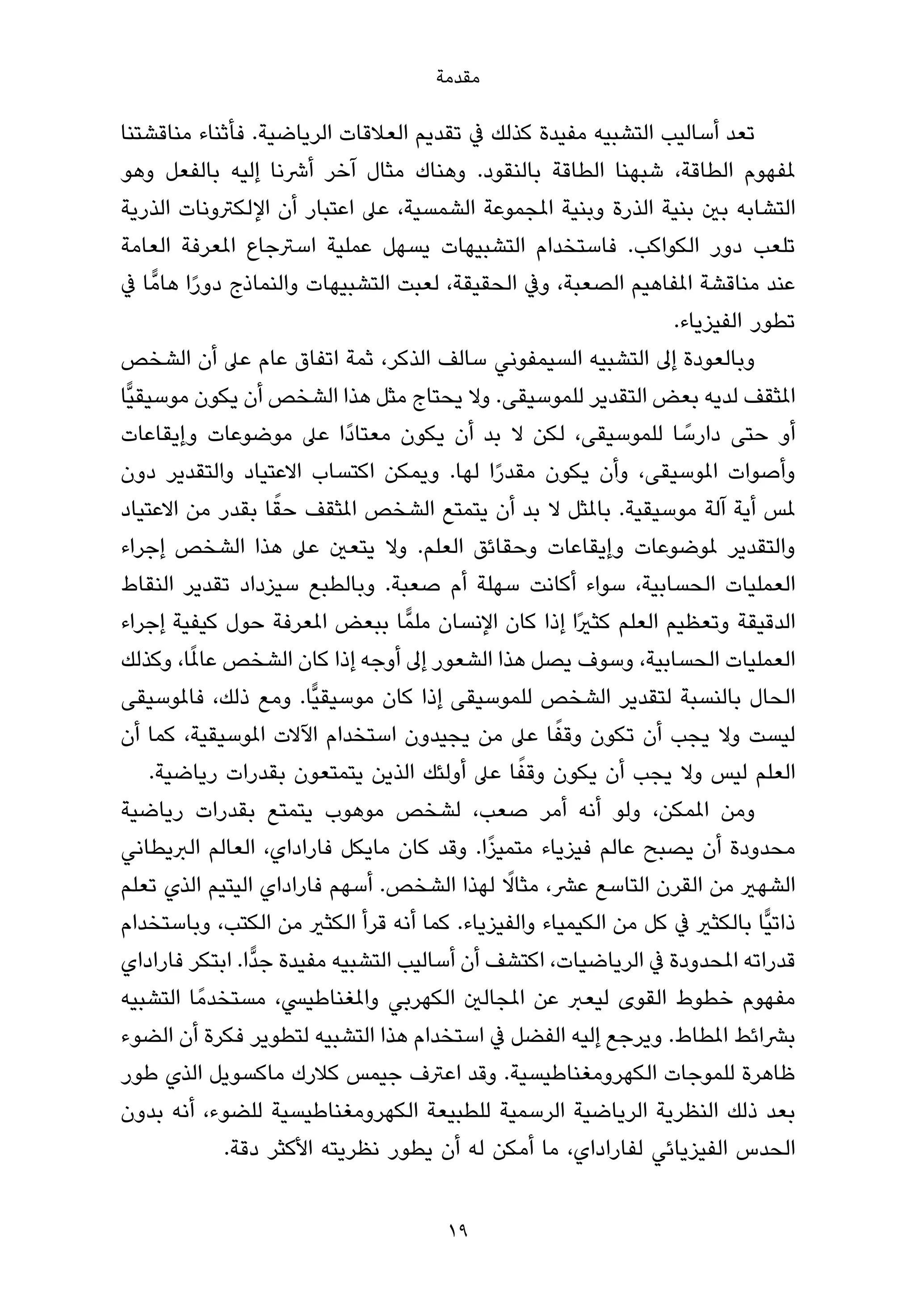 ‫ﻣﻘﺪﻣﺔ‬

‫ﺗﻌﺪ أﺳﺎﻟﻴﺐ اﻟﺘﺸﺒﻴﻪ ﻣﻔﻴﺪة ﻛﺬﻟﻚ ﰲ ﺗﻘﺪﻳﻢ اﻟﻌﻼﻗﺎت اﻟﺮﻳﺎﺿﻴﺔ. ﻓﺄﺛﻨﺎء ﻣﻨﺎﻗﺸﺘﻨﺎ‬
‫ملﻔﻬﻮم اﻟﻄﺎﻗﺔ، ﺷﺒﻬﻨﺎ اﻟﻄﺎﻗﺔ ﺑﺎﻟﻨﻘﻮد. وﻫﻨﺎك ﻣﺜﺎل آﺧﺮ أﴍﻧﺎ إﻟﻴﻪ ﺑﺎﻟﻔﻌﻞ وﻫﻮ‬
‫اﻟﺘﺸﺎﺑﻪ ﺑني ﺑﻨﻴﺔ اﻟﺬرة وﺑﻨﻴﺔ املﺠﻤﻮﻋﺔ اﻟﺸﻤﺴﻴﺔ، ﻋﲆ اﻋﺘﺒﺎر أن اﻹﻟﻜﱰوﻧﺎت اﻟﺬرﻳﺔ‬
‫ﺗﻠﻌﺐ دور اﻟﻜﻮاﻛﺐ. ﻓﺎﺳﺘﺨﺪام اﻟﺘﺸﺒﻴﻬﺎت ﻳﺴﻬﻞ ﻋﻤﻠﻴﺔ اﺳﱰﺟﺎع املﻌﺮﻓﺔ اﻟﻌﺎﻣﺔ‬
‫ﻋﻨﺪ ﻣﻨﺎﻗﺸﺔ املﻔﺎﻫﻴﻢ اﻟﺼﻌﺒﺔ، وﰲ اﻟﺤﻘﻴﻘﺔ، ﻟﻌﺒﺖ اﻟﺘﺸﺒﻴﻬﺎت واﻟﻨﻤﺎذج دورا ﻫﺎﻣٍّ ﺎ ﰲ‬
             ‫ً‬
                                                                  ‫ﺗﻄﻮر اﻟﻔﻴﺰﻳﺎء.‬
‫وﺑﺎﻟﻌﻮدة إﱃ اﻟﺘﺸﺒﻴﻪ اﻟﺴﻴﻤﻔﻮﻧﻲ ﺳﺎﻟﻒ اﻟﺬﻛﺮ، ﺛﻤﺔ اﺗﻔﺎق ﻋﺎم ﻋﲆ أن اﻟﺸﺨﺺ‬
‫املﺜﻘﻒ ﻟﺪﻳﻪ ﺑﻌﺾ اﻟﺘﻘﺪﻳﺮ ﻟﻠﻤﻮﺳﻴﻘﻰ. وﻻ ﻳﺤﺘﺎج ﻣﺜﻞ ﻫﺬا اﻟﺸﺨﺺ أن ﻳﻜﻮن ﻣﻮﺳﻴﻘﻴٍّﺎ‬
‫أو ﺣﺘﻰ دارﺳﺎ ﻟﻠﻤﻮﺳﻴﻘﻰ، ﻟﻜﻦ ﻻ ﺑﺪ أن ﻳﻜﻮن ﻣﻌﺘﺎدًا ﻋﲆ ﻣﻮﺿﻮﻋﺎت وإﻳﻘﺎﻋﺎت‬ ‫ً‬
‫وأﺻﻮات املﻮﺳﻴﻘﻰ، وأن ﻳﻜﻮن ﻣﻘﺪرا ﻟﻬﺎ. وﻳﻤﻜﻦ اﻛﺘﺴﺎب اﻻﻋﺘﻴﺎد واﻟﺘﻘﺪﻳﺮ دون‬
                                               ‫ً‬
                     ‫ً‬
‫ملﺲ أﻳﺔ آﻟﺔ ﻣﻮﺳﻴﻘﻴﺔ. ﺑﺎملﺜﻞ ﻻ ﺑﺪ أن ﻳﺘﻤﺘﻊ اﻟﺸﺨﺺ املﺜﻘﻒ ﺣﻘﺎ ﺑﻘﺪر ﻣﻦ اﻻﻋﺘﻴﺎد‬
‫واﻟﺘﻘﺪﻳﺮ ملﻮﺿﻮﻋﺎت وإﻳﻘﺎﻋﺎت وﺣﻘﺎﺋﻖ اﻟﻌﻠﻢ. وﻻ ﻳﺘﻌني ﻋﲆ ﻫﺬا اﻟﺸﺨﺺ إﺟﺮاء‬
‫اﻟﻌﻤﻠﻴﺎت اﻟﺤﺴﺎﺑﻴﺔ، ﺳﻮاء أﻛﺎﻧﺖ ﺳﻬﻠﺔ أم ﺻﻌﺒﺔ. وﺑﺎﻟﻄﺒﻊ ﺳﻴﺰداد ﺗﻘﺪﻳﺮ اﻟﻨﻘﺎط‬
‫اﻟﺪﻗﻴﻘﺔ وﺗﻌﻈﻴﻢ اﻟﻌﻠﻢ ﻛﺜريًا إذا ﻛﺎن اﻹﻧﺴﺎن ﻣﻠﻤٍّ ﺎ ﺑﺒﻌﺾ املﻌﺮﻓﺔ ﺣﻮل ﻛﻴﻔﻴﺔ إﺟﺮاء‬
           ‫ً‬
‫اﻟﻌﻤﻠﻴﺎت اﻟﺤﺴﺎﺑﻴﺔ، وﺳﻮف ﻳﺼﻞ ﻫﺬا اﻟﺸﻌﻮر إﱃ أوﺟﻪ إذا ﻛﺎن اﻟﺸﺨﺺ ﻋﺎملﺎ، وﻛﺬﻟﻚ‬
‫اﻟﺤﺎل ﺑﺎﻟﻨﺴﺒﺔ ﻟﺘﻘﺪﻳﺮ اﻟﺸﺨﺺ ﻟﻠﻤﻮﺳﻴﻘﻰ إذا ﻛﺎن ﻣﻮﺳﻴﻘﻴٍّﺎ. وﻣﻊ ذﻟﻚ، ﻓﺎملﻮﺳﻴﻘﻰ‬
                                                     ‫ً‬
‫ﻟﻴﺴﺖ وﻻ ﻳﺠﺐ أن ﺗﻜﻮن وﻗﻔﺎ ﻋﲆ ﻣﻦ ﻳﺠﻴﺪون اﺳﺘﺨﺪام اﻵﻻت املﻮﺳﻴﻘﻴﺔ، ﻛﻤﺎ أن‬
                                                   ‫ً‬
      ‫اﻟﻌﻠﻢ ﻟﻴﺲ وﻻ ﻳﺠﺐ أن ﻳﻜﻮن وﻗﻔﺎ ﻋﲆ أوﻟﺌﻚ اﻟﺬﻳﻦ ﻳﺘﻤﺘﻌﻮن ﺑﻘﺪرات رﻳﺎﺿﻴﺔ.‬
‫وﻣﻦ املﻤﻜﻦ، وﻟﻮ أﻧﻪ أﻣﺮ ﺻﻌﺐ، ﻟﺸﺨﺺ ﻣﻮﻫﻮب ﻳﺘﻤﺘﻊ ﺑﻘﺪرات رﻳﺎﺿﻴﺔ‬
                                             ‫ً‬
‫ﻣﺤﺪودة أن ﻳﺼﺒﺢ ﻋﺎﻟﻢ ﻓﻴﺰﻳﺎء ﻣﺘﻤﻴﺰا. وﻗﺪ ﻛﺎن ﻣﺎﻳﻜﻞ ﻓﺎراداي، اﻟﻌﺎﻟﻢ اﻟﱪﻳﻄﺎﻧﻲ‬
                                                 ‫ً‬
‫اﻟﺸﻬري ﻣﻦ اﻟﻘﺮن اﻟﺘﺎﺳﻊ ﻋﴩ، ﻣﺜﺎﻻ ﻟﻬﺬا اﻟﺸﺨﺺ. أﺳﻬﻢ ﻓﺎراداي اﻟﻴﺘﻴﻢ اﻟﺬي ﺗﻌﻠﻢ‬
‫ذاﺗﻴٍّﺎ ﺑﺎﻟﻜﺜري ﰲ ﻛﻞ ﻣﻦ اﻟﻜﻴﻤﻴﺎء واﻟﻔﻴﺰﻳﺎء. ﻛﻤﺎ أﻧﻪ ﻗﺮأ اﻟﻜﺜري ﻣﻦ اﻟﻜﺘﺐ، وﺑﺎﺳﺘﺨﺪام‬
‫ﻗﺪراﺗﻪ املﺤﺪودة ﰲ اﻟﺮﻳﺎﺿﻴﺎت، اﻛﺘﺸﻒ أن أﺳﺎﻟﻴﺐ اﻟﺘﺸﺒﻴﻪ ﻣﻔﻴﺪة ﺟﺪٍّا. اﺑﺘﻜﺮ ﻓﺎراداي‬
‫ﻣﻔﻬﻮم ﺧﻄﻮط اﻟﻘﻮى ﻟﻴﻌﱪ ﻋﻦ املﺠﺎﻟني اﻟﻜﻬﺮﺑﻲ واملﻐﻨﺎﻃﻴﴘ، ﻣﺴﺘﺨﺪﻣً ﺎ اﻟﺘﺸﺒﻴﻪ‬
‫ﺑﴩاﺋﻂ املﻄﺎط. وﻳﺮﺟﻊ إﻟﻴﻪ اﻟﻔﻀﻞ ﰲ اﺳﺘﺨﺪام ﻫﺬا اﻟﺘﺸﺒﻴﻪ ﻟﺘﻄﻮﻳﺮ ﻓﻜﺮة أن اﻟﻀﻮء‬
‫ﻇﺎﻫﺮة ﻟﻠﻤﻮﺟﺎت اﻟﻜﻬﺮوﻣﻐﻨﺎﻃﻴﺴﻴﺔ. وﻗﺪ اﻋﱰف ﺟﻴﻤﺲ ﻛﻼرك ﻣﺎﻛﺴﻮﻳﻞ اﻟﺬي ﻃﻮر‬
‫ﺑﻌﺪ ذﻟﻚ اﻟﻨﻈﺮﻳﺔ اﻟﺮﻳﺎﺿﻴﺔ اﻟﺮﺳﻤﻴﺔ ﻟﻠﻄﺒﻴﻌﺔ اﻟﻜﻬﺮوﻣﻐﻨﺎﻃﻴﺴﻴﺔ ﻟﻠﻀﻮء، أﻧﻪ ﺑﺪون‬
               ‫اﻟﺤﺪس اﻟﻔﻴﺰﻳﺎﺋﻲ ﻟﻔﺎراداي، ﻣﺎ أﻣﻜﻦ ﻟﻪ أن ﻳﻄﻮر ﻧﻈﺮﻳﺘﻪ اﻷﻛﺜﺮ دﻗﺔ.‬


                                       ‫91‬
 