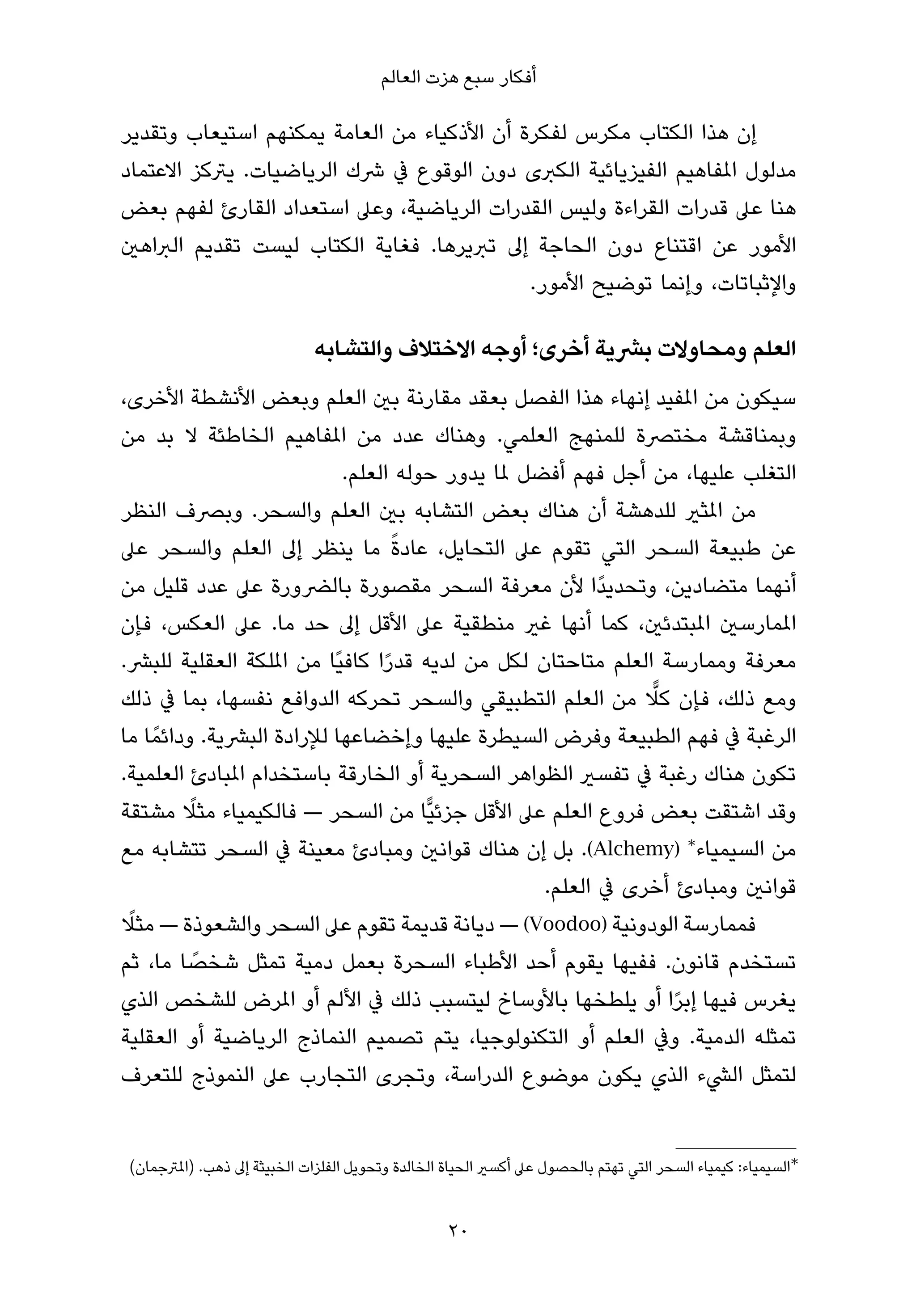 ‫أﻓﻜﺎر ﺳﺒﻊ ﻫﺰت اﻟﻌﺎﻟﻢ‬

‫إن ﻫﺬا اﻟﻜﺘﺎب ﻣﻜﺮس ﻟﻔﻜﺮة أن اﻷذﻛﻴﺎء ﻣﻦ اﻟﻌﺎﻣﺔ ﻳﻤﻜﻨﻬﻢ اﺳﺘﻴﻌﺎب وﺗﻘﺪﻳﺮ‬
‫ﻣﺪﻟﻮل املﻔﺎﻫﻴﻢ اﻟﻔﻴﺰﻳﺎﺋﻴﺔ اﻟﻜﱪى دون اﻟﻮﻗﻮع ﰲ ﴍك اﻟﺮﻳﺎﺿﻴﺎت. ﻳﱰﻛﺰ اﻻﻋﺘﻤﺎد‬
‫ﻫﻨﺎ ﻋﲆ ﻗﺪرات اﻟﻘﺮاءة وﻟﻴﺲ اﻟﻘﺪرات اﻟﺮﻳﺎﺿﻴﺔ، وﻋﲆ اﺳﺘﻌﺪاد اﻟﻘﺎرئ ﻟﻔﻬﻢ ﺑﻌﺾ‬
‫اﻷﻣﻮر ﻋﻦ اﻗﺘﻨﺎع دون اﻟﺤﺎﺟﺔ إﱃ ﺗﱪﻳﺮﻫﺎ. ﻓﻐﺎﻳﺔ اﻟﻜﺘﺎب ﻟﻴﺴﺖ ﺗﻘﺪﻳﻢ اﻟﱪاﻫني‬
                                            ‫واﻹﺛﺒﺎﺗﺎت، وإﻧﻤﺎ ﺗﻮﺿﻴﺢ اﻷﻣﻮر.‬

                             ‫اﻟﻌﻠﻢ وﻣﺤﺎوﻻت ﺑﴩﻳﺔ أﺧﺮى؛ أوﺟﻪ اﻻﺧﺘﻼف واﻟﺘﺸﺎﺑﻪ‬
‫ﺳﻴﻜﻮن ﻣﻦ املﻔﻴﺪ إﻧﻬﺎء ﻫﺬا اﻟﻔﺼﻞ ﺑﻌﻘﺪ ﻣﻘﺎرﻧﺔ ﺑني اﻟﻌﻠﻢ وﺑﻌﺾ اﻷﻧﺸﻄﺔ اﻷﺧﺮى،‬
‫وﺑﻤﻨﺎﻗﺸﺔ ﻣﺨﺘﴫة ﻟﻠﻤﻨﻬﺞ اﻟﻌﻠﻤﻲ. وﻫﻨﺎك ﻋﺪد ﻣﻦ املﻔﺎﻫﻴﻢ اﻟﺨﺎﻃﺌﺔ ﻻ ﺑﺪ ﻣﻦ‬
                            ‫اﻟﺘﻐﻠﺐ ﻋﻠﻴﻬﺎ، ﻣﻦ أﺟﻞ ﻓﻬﻢ أﻓﻀﻞ ملﺎ ﻳﺪور ﺣﻮﻟﻪ اﻟﻌﻠﻢ.‬
‫ﻣﻦ املﺜري ﻟﻠﺪﻫﺸﺔ أن ﻫﻨﺎك ﺑﻌﺾ اﻟﺘﺸﺎﺑﻪ ﺑني اﻟﻌﻠﻢ واﻟﺴﺤﺮ. وﺑﴫف اﻟﻨﻈﺮ‬
                                   ‫ً‬
‫ﻋﻦ ﻃﺒﻴﻌﺔ اﻟﺴﺤﺮ اﻟﺘﻲ ﺗﻘﻮم ﻋﲆ اﻟﺘﺤﺎﻳﻞ، ﻋﺎدة ﻣﺎ ﻳﻨﻈﺮ إﱃ اﻟﻌﻠﻢ واﻟﺴﺤﺮ ﻋﲆ‬
‫أﻧﻬﻤﺎ ﻣﺘﻀﺎدﻳﻦ، وﺗﺤﺪﻳﺪًا ﻷن ﻣﻌﺮﻓﺔ اﻟﺴﺤﺮ ﻣﻘﺼﻮرة ﺑﺎﻟﴬورة ﻋﲆ ﻋﺪد ﻗﻠﻴﻞ ﻣﻦ‬
‫املﻤﺎرﺳني املﺒﺘﺪﺋني، ﻛﻤﺎ أﻧﻬﺎ ﻏري ﻣﻨﻄﻘﻴﺔ ﻋﲆ اﻷﻗﻞ إﱃ ﺣﺪ ﻣﺎ. ﻋﲆ اﻟﻌﻜﺲ، ﻓﺈن‬
‫ﻣﻌﺮﻓﺔ وﻣﻤﺎرﺳﺔ اﻟﻌﻠﻢ ﻣﺘﺎﺣﺘﺎن ﻟﻜﻞ ﻣﻦ ﻟﺪﻳﻪ ﻗﺪرا ﻛﺎﻓﻴًﺎ ﻣﻦ املﻠﻜﺔ اﻟﻌﻘﻠﻴﺔ ﻟﻠﺒﴩ.‬
                                 ‫ً‬
                                                              ‫ٍّ‬
‫وﻣﻊ ذﻟﻚ، ﻓﺈن ﻛﻼ ﻣﻦ اﻟﻌﻠﻢ اﻟﺘﻄﺒﻴﻘﻲ واﻟﺴﺤﺮ ﺗﺤﺮﻛﻪ اﻟﺪواﻓﻊ ﻧﻔﺴﻬﺎ، ﺑﻤﺎ ﰲ ذﻟﻚ‬
‫اﻟﺮﻏﺒﺔ ﰲ ﻓﻬﻢ اﻟﻄﺒﻴﻌﺔ وﻓﺮض اﻟﺴﻴﻄﺮة ﻋﻠﻴﻬﺎ وإﺧﻀﺎﻋﻬﺎ ﻟﻺرادة اﻟﺒﴩﻳﺔ. وداﺋﻤً ﺎ ﻣﺎ‬
‫ﺗﻜﻮن ﻫﻨﺎك رﻏﺒﺔ ﰲ ﺗﻔﺴري اﻟﻈﻮاﻫﺮ اﻟﺴﺤﺮﻳﺔ أو اﻟﺨﺎرﻗﺔ ﺑﺎﺳﺘﺨﺪام املﺒﺎدئ اﻟﻌﻠﻤﻴﺔ.‬
           ‫ً‬
‫وﻗﺪ اﺷﺘﻘﺖ ﺑﻌﺾ ﻓﺮوع اﻟﻌﻠﻢ ﻋﲆ اﻷﻗﻞ ﺟﺰﺋﻴٍّﺎ ﻣﻦ اﻟﺴﺤﺮ — ﻓﺎﻟﻜﻴﻤﻴﺎء ﻣﺜﻼ ﻣﺸﺘﻘﺔ‬
‫ﻣﻦ اﻟﺴﻴﻤﻴﺎء∗ )‪ .(Alchemy‬ﺑﻞ إن ﻫﻨﺎك ﻗﻮاﻧني وﻣﺒﺎدئ ﻣﻌﻴﻨﺔ ﰲ اﻟﺴﺤﺮ ﺗﺘﺸﺎﺑﻪ ﻣﻊ‬
                                                   ‫ﻗﻮاﻧني وﻣﺒﺎدئ أﺧﺮى ﰲ اﻟﻌﻠﻢ.‬
 ‫ً‬
‫ﻓﻤﻤﺎرﺳﺔ اﻟﻮدوﻧﻴﺔ )‪ — (Voodoo‬دﻳﺎﻧﺔ ﻗﺪﻳﻤﺔ ﺗﻘﻮم ﻋﲆ اﻟﺴﺤﺮ واﻟﺸﻌﻮذة — ﻣﺜﻼ‬
             ‫ً‬
‫ﺗﺴﺘﺨﺪم ﻗﺎﻧﻮن. ﻓﻔﻴﻬﺎ ﻳﻘﻮم أﺣﺪ اﻷﻃﺒﺎء اﻟﺴﺤﺮة ﺑﻌﻤﻞ دﻣﻴﺔ ﺗﻤﺜﻞ ﺷﺨﺼﺎ ﻣﺎ، ﺛﻢ‬
‫ﻳﻐﺮس ﻓﻴﻬﺎ إﺑﺮا أو ﻳﻠﻄﺨﻬﺎ ﺑﺎﻷوﺳﺎخ ﻟﻴﺘﺴﺒﺐ ذﻟﻚ ﰲ اﻷﻟﻢ أو املﺮض ﻟﻠﺸﺨﺺ اﻟﺬي‬
                                                                 ‫ً‬
‫ﺗﻤﺜﻠﻪ اﻟﺪﻣﻴﺔ. وﰲ اﻟﻌﻠﻢ أو اﻟﺘﻜﻨﻮﻟﻮﺟﻴﺎ، ﻳﺘﻢ ﺗﺼﻤﻴﻢ اﻟﻨﻤﺎذج اﻟﺮﻳﺎﺿﻴﺔ أو اﻟﻌﻘﻠﻴﺔ‬
‫ﻟﺘﻤﺜﻞ اﻟﴚء اﻟﺬي ﻳﻜﻮن ﻣﻮﺿﻮع اﻟﺪراﺳﺔ، وﺗﺠﺮى اﻟﺘﺠﺎرب ﻋﲆ اﻟﻨﻤﻮذج ﻟﻠﺘﻌﺮف‬


‫∗اﻟﺴﻴﻤﻴﺎء: ﻛﻴﻤﻴﺎء اﻟﺴﺤﺮ اﻟﺘﻲ ﺗﻬﺘﻢ ﺑﺎﻟﺤﺼﻮل ﻋﲆ أﻛﺴري اﻟﺤﻴﺎة اﻟﺨﺎﻟﺪة وﺗﺤﻮﻳﻞ اﻟﻔﻠﺰات اﻟﺨﺒﻴﺜﺔ إﱃ ذﻫﺐ. )املﱰﺟﻤﺎن(‬


                                                  ‫02‬
 