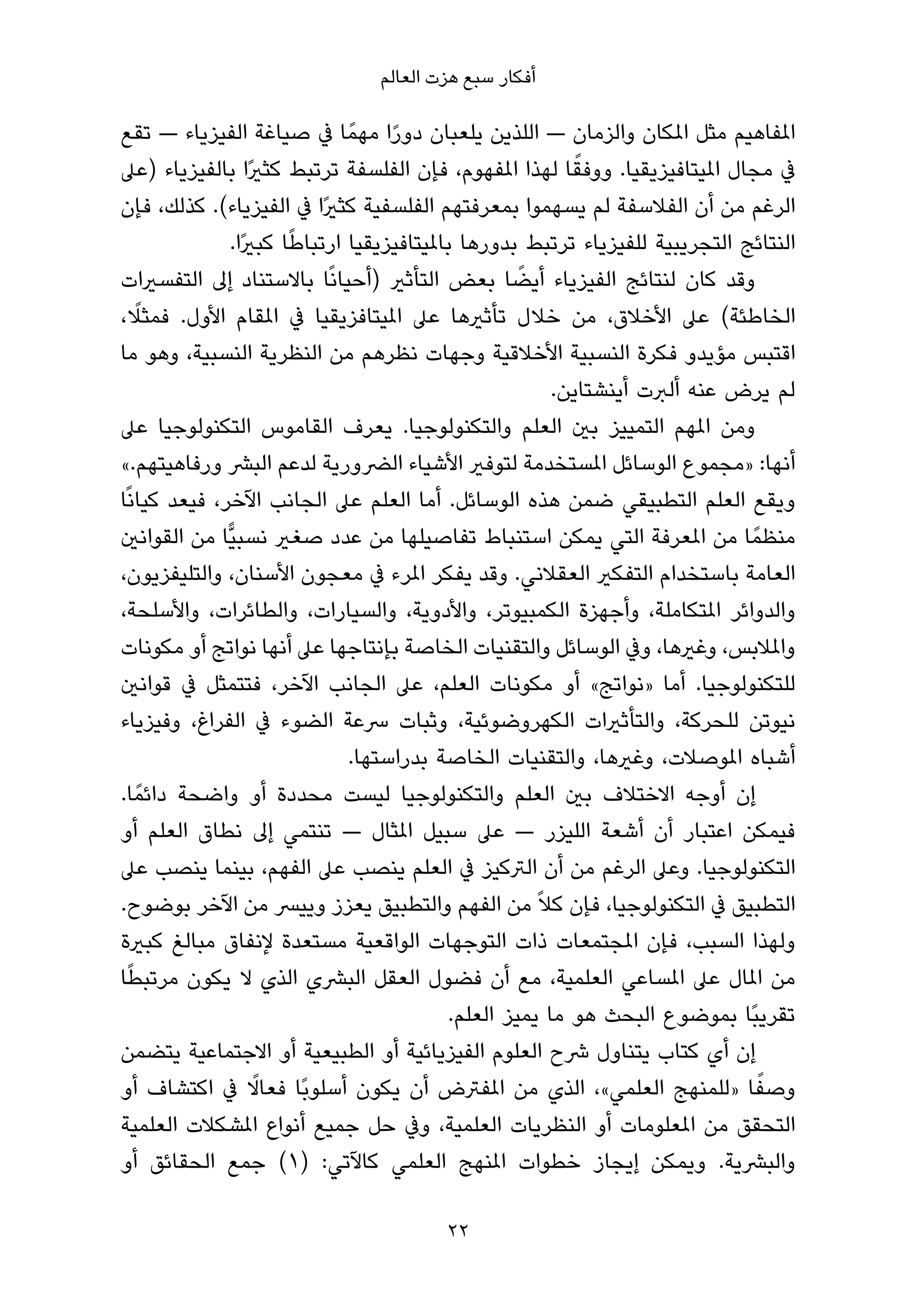 ‫أﻓﻜﺎر ﺳﺒﻊ ﻫﺰت اﻟﻌﺎﻟﻢ‬

‫املﻔﺎﻫﻴﻢ ﻣﺜﻞ املﻜﺎن واﻟﺰﻣﺎن — اﻟﻠﺬﻳﻦ ﻳﻠﻌﺒﺎن دورا ﻣﻬﻤً ﺎ ﰲ ﺻﻴﺎﻏﺔ اﻟﻔﻴﺰﻳﺎء — ﺗﻘﻊ‬
                                    ‫ً‬
                                                            ‫ً‬
‫ﰲ ﻣﺠﺎل املﻴﺘﺎﻓﻴﺰﻳﻘﻴﺎ. ووﻓﻘﺎ ﻟﻬﺬا املﻔﻬﻮم، ﻓﺈن اﻟﻔﻠﺴﻔﺔ ﺗﺮﺗﺒﻂ ﻛﺜريًا ﺑﺎﻟﻔﻴﺰﻳﺎء )ﻋﲆ‬
‫اﻟﺮﻏﻢ ﻣﻦ أن اﻟﻔﻼﺳﻔﺔ ﻟﻢ ﻳﺴﻬﻤﻮا ﺑﻤﻌﺮﻓﺘﻬﻢ اﻟﻔﻠﺴﻔﻴﺔ ﻛﺜريًا ﰲ اﻟﻔﻴﺰﻳﺎء(. ﻛﺬﻟﻚ، ﻓﺈن‬
                        ‫ً‬
               ‫اﻟﻨﺘﺎﺋﺞ اﻟﺘﺠﺮﻳﺒﻴﺔ ﻟﻠﻔﻴﺰﻳﺎء ﺗﺮﺗﺒﻂ ﺑﺪورﻫﺎ ﺑﺎملﻴﺘﺎﻓﻴﺰﻳﻘﻴﺎ ارﺗﺒﺎﻃﺎ ﻛﺒريًا.‬
‫وﻗﺪ ﻛﺎن ﻟﻨﺘﺎﺋﺞ اﻟﻔﻴﺰﻳﺎء أﻳﻀﺎ ﺑﻌﺾ اﻟﺘﺄﺛري )أﺣﻴﺎﻧًﺎ ﺑﺎﻻﺳﺘﻨﺎد إﱃ اﻟﺘﻔﺴريات‬
                                                     ‫ً‬
    ‫ً‬
‫اﻟﺨﺎﻃﺌﺔ( ﻋﲆ اﻷﺧﻼق، ﻣﻦ ﺧﻼل ﺗﺄﺛريﻫﺎ ﻋﲆ املﻴﺘﺎﻓﺰﻳﻘﻴﺎ ﰲ املﻘﺎم اﻷول. ﻓﻤﺜﻼ،‬
‫اﻗﺘﺒﺲ ﻣﺆﻳﺪو ﻓﻜﺮة اﻟﻨﺴﺒﻴﺔ اﻷﺧﻼﻗﻴﺔ وﺟﻬﺎت ﻧﻈﺮﻫﻢ ﻣﻦ اﻟﻨﻈﺮﻳﺔ اﻟﻨﺴﺒﻴﺔ، وﻫﻮ ﻣﺎ‬
                                                         ‫ﻟﻢ ﻳﺮض ﻋﻨﻪ أﻟﱪت أﻳﻨﺸﺘﺎﻳﻦ.‬
‫وﻣﻦ املﻬﻢ اﻟﺘﻤﻴﻴﺰ ﺑني اﻟﻌﻠﻢ واﻟﺘﻜﻨﻮﻟﻮﺟﻴﺎ. ﻳﻌﺮف اﻟﻘﺎﻣﻮس اﻟﺘﻜﻨﻮﻟﻮﺟﻴﺎ ﻋﲆ‬
‫أﻧﻬﺎ: »ﻣﺠﻤﻮع اﻟﻮﺳﺎﺋﻞ املﺴﺘﺨﺪﻣﺔ ﻟﺘﻮﻓري اﻷﺷﻴﺎء اﻟﴬورﻳﺔ ﻟﺪﻋﻢ اﻟﺒﴩ ورﻓﺎﻫﻴﺘﻬﻢ.«‬
‫وﻳﻘﻊ اﻟﻌﻠﻢ اﻟﺘﻄﺒﻴﻘﻲ ﺿﻤﻦ ﻫﺬه اﻟﻮﺳﺎﺋﻞ. أﻣﺎ اﻟﻌﻠﻢ ﻋﲆ اﻟﺠﺎﻧﺐ اﻵﺧﺮ، ﻓﻴﻌﺪ ﻛﻴﺎﻧًﺎ‬
‫ﻣﻨﻈﻤً ﺎ ﻣﻦ املﻌﺮﻓﺔ اﻟﺘﻲ ﻳﻤﻜﻦ اﺳﺘﻨﺒﺎط ﺗﻔﺎﺻﻴﻠﻬﺎ ﻣﻦ ﻋﺪد ﺻﻐري ﻧﺴﺒﻴٍّﺎ ﻣﻦ اﻟﻘﻮاﻧني‬
‫اﻟﻌﺎﻣﺔ ﺑﺎﺳﺘﺨﺪام اﻟﺘﻔﻜري اﻟﻌﻘﻼﻧﻲ. وﻗﺪ ﻳﻔﻜﺮ املﺮء ﰲ ﻣﻌﺠﻮن اﻷﺳﻨﺎن، واﻟﺘﻠﻴﻔﺰﻳﻮن،‬
‫واﻟﺪواﺋﺮ املﺘﻜﺎﻣﻠﺔ، وأﺟﻬﺰة اﻟﻜﻤﺒﻴﻮﺗﺮ، واﻷدوﻳﺔ، واﻟﺴﻴﺎرات، واﻟﻄﺎﺋﺮات، واﻷﺳﻠﺤﺔ،‬
‫واملﻼﺑﺲ، وﻏريﻫﺎ، وﰲ اﻟﻮﺳﺎﺋﻞ واﻟﺘﻘﻨﻴﺎت اﻟﺨﺎﺻﺔ ﺑﺈﻧﺘﺎﺟﻬﺎ ﻋﲆ أﻧﻬﺎ ﻧﻮاﺗﺞ أو ﻣﻜﻮﻧﺎت‬
‫ﻟﻠﺘﻜﻨﻮﻟﻮﺟﻴﺎ. أﻣﺎ »ﻧﻮاﺗﺞ« أو ﻣﻜﻮﻧﺎت اﻟﻌﻠﻢ، ﻋﲆ اﻟﺠﺎﻧﺐ اﻵﺧﺮ، ﻓﺘﺘﻤﺜﻞ ﰲ ﻗﻮاﻧني‬
‫ﻧﻴﻮﺗﻦ ﻟﻠﺤﺮﻛﺔ، واﻟﺘﺄﺛريات اﻟﻜﻬﺮوﺿﻮﺋﻴﺔ، وﺛﺒﺎت ﴎﻋﺔ اﻟﻀﻮء ﰲ اﻟﻔﺮاغ، وﻓﻴﺰﻳﺎء‬
                               ‫أﺷﺒﺎه املﻮﺻﻼت، وﻏريﻫﺎ، واﻟﺘﻘﻨﻴﺎت اﻟﺨﺎﺻﺔ ﺑﺪراﺳﺘﻬﺎ.‬
‫إن أوﺟﻪ اﻻﺧﺘﻼف ﺑني اﻟﻌﻠﻢ واﻟﺘﻜﻨﻮﻟﻮﺟﻴﺎ ﻟﻴﺴﺖ ﻣﺤﺪدة أو واﺿﺤﺔ داﺋﻤً ﺎ.‬
‫ﻓﻴﻤﻜﻦ اﻋﺘﺒﺎر أن أﺷﻌﺔ اﻟﻠﻴﺰر — ﻋﲆ ﺳﺒﻴﻞ املﺜﺎل — ﺗﻨﺘﻤﻲ إﱃ ﻧﻄﺎق اﻟﻌﻠﻢ أو‬
‫اﻟﺘﻜﻨﻮﻟﻮﺟﻴﺎ. وﻋﲆ اﻟﺮﻏﻢ ﻣﻦ أن اﻟﱰﻛﻴﺰ ﰲ اﻟﻌﻠﻢ ﻳﻨﺼﺐ ﻋﲆ اﻟﻔﻬﻢ، ﺑﻴﻨﻤﺎ ﻳﻨﺼﺐ ﻋﲆ‬
‫اﻟﺘﻄﺒﻴﻖ ﰲ اﻟﺘﻜﻨﻮﻟﻮﺟﻴﺎ، ﻓﺈن ﻛﻼً ﻣﻦ اﻟﻔﻬﻢ واﻟﺘﻄﺒﻴﻖ ﻳﻌﺰز وﻳﻴﴪ ﻣﻦ اﻵﺧﺮ ﺑﻮﺿﻮح.‬
‫وﻟﻬﺬا اﻟﺴﺒﺐ، ﻓﺈن املﺠﺘﻤﻌﺎت ذات اﻟﺘﻮﺟﻬﺎت اﻟﻮاﻗﻌﻴﺔ ﻣﺴﺘﻌﺪة ﻹﻧﻔﺎق ﻣﺒﺎﻟﻎ ﻛﺒرية‬
  ‫ً‬
‫ﻣﻦ املﺎل ﻋﲆ املﺴﺎﻋﻲ اﻟﻌﻠﻤﻴﺔ، ﻣﻊ أن ﻓﻀﻮل اﻟﻌﻘﻞ اﻟﺒﴩي اﻟﺬي ﻻ ﻳﻜﻮن ﻣﺮﺗﺒﻄﺎ‬
                                            ‫ﺗﻘﺮﻳﺒًﺎ ﺑﻤﻮﺿﻮع اﻟﺒﺤﺚ ﻫﻮ ﻣﺎ ﻳﻤﻴﺰ اﻟﻌﻠﻢ.‬
‫إن أي ﻛﺘﺎب ﻳﺘﻨﺎول ﴍح اﻟﻌﻠﻮم اﻟﻔﻴﺰﻳﺎﺋﻴﺔ أو اﻟﻄﺒﻴﻌﻴﺔ أو اﻻﺟﺘﻤﺎﻋﻴﺔ ﻳﺘﻀﻤﻦ‬
                    ‫ً‬
‫وﺻﻔﺎ »ﻟﻠﻤﻨﻬﺞ اﻟﻌﻠﻤﻲ«، اﻟﺬي ﻣﻦ املﻔﱰض أن ﻳﻜﻮن أﺳﻠﻮﺑًﺎ ﻓﻌﺎﻻ ﰲ اﻛﺘﺸﺎف أو‬          ‫ً‬
‫اﻟﺘﺤﻘﻖ ﻣﻦ املﻌﻠﻮﻣﺎت أو اﻟﻨﻈﺮﻳﺎت اﻟﻌﻠﻤﻴﺔ، وﰲ ﺣﻞ ﺟﻤﻴﻊ أﻧﻮاع املﺸﻜﻼت اﻟﻌﻠﻤﻴﺔ‬
‫واﻟﺒﴩﻳﺔ. وﻳﻤﻜﻦ إﻳﺠﺎز ﺧﻄﻮات املﻨﻬﺞ اﻟﻌﻠﻤﻲ ﻛﺎﻵﺗﻲ: )١( ﺟﻤﻊ اﻟﺤﻘﺎﺋﻖ أو‬

                                         ‫22‬
 